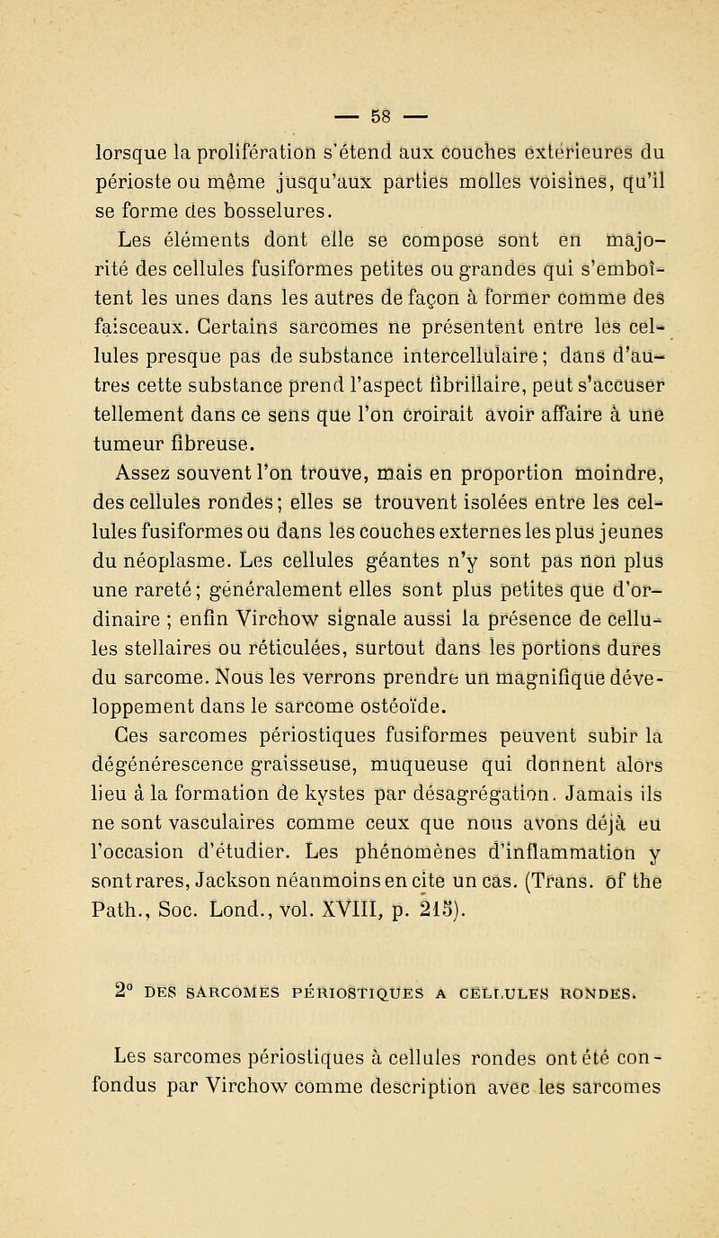 lorsque la prolifération s'étend aux couches extérieures du périoste ou même jusqu'aux parties molles voisines, qu'il se forme des bosselures. Les éléments dont elle se compose sont en majo- rité des cellules fusiformes petites ou grandes qui s'emboî- tent les unes dans les autres de façon à former comme des faisceaux. Certains sarcomes ne présentent entre les cel- Iules presque pas de substance intercelîulaire ; dans d'au- tres cette substance prend l'aspect iibrillaire, peut s'accuser tellement dans ce sens que l'on Croirait avoir affaire à une tumeur fibreuse. Assez souvent l'on trouve, mais en proportion moindre, des cellules rondes; elles se trouvent isolées entre les cel- lules fusiformes ou dans les couches externes les plus jeunes du néoplasme. Les cellules géantes n'y sont pas non plus une rareté ; généralement elles sont plus petites que d'or- dinaire ; enfin Virchow signale aussi la présence de Cellu- les stellaires ou réticulées, surtout dans les portions dures du sarcome. Nous les verrons prendre un magnifique déve- loppement dans le sarcome ostéoïde. Ces sarcomes périostiques fusiformes peuvent subir la dégénérescence graisseuse, muqueuse qui donnent alors lieu à la formation de kystes par désagrégation. Jamais ils ne sont vasculaires comme ceux que nous avons déjà eu l'occasion d'étudier. Les phénomènes d'inflammation y sont rares, Jackson néanmoins en cite un cas. (Trans. of the Path., Soc. Lond., vol. XVIII, p. 215). 2° DES SARCOMES PÉRIOSTIQUES A CELLULES RONDES. Les sarcomes périostiques à cellules rondes ont été con- fondus par Virchow comme description avec les sarcomes