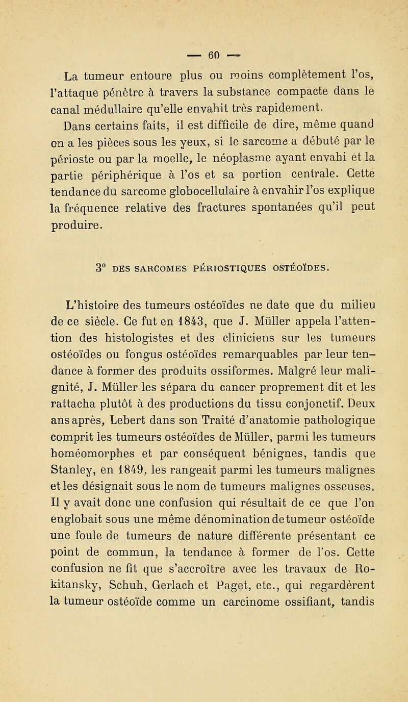 La tumeur entoure plus ou moins complètement l'os, l'attaque pénètre à travers la substance compacte dans le canal médullaire qu'elle envahit très rapidement. Dans certains faits, il est difficile de dire, même quand on a les pièces sous les yeux, si le sarcome a débuté par le périoste ou par la moelle, le néoplasme ayant envahi et la partie périphérique à l'os et sa portion centrale. Cette tendance du sarcome globocellulaire à envahir l'os explique la fréquence relative des fractures spontanées qu'il peut produire. 3° DES SARCOMES PÉRIOSTIQUES OSTÉOÏDES. L'histoire des tumeurs ostéoïdes ne date que du milieu de ce siècle. Ce fut en 1843, que J. Mùller appela l'atten- tion des histologistes et des cliniciens sur les tumeurs ostéoïdes ou fongus ostéoïdes remarquables par leur ten- dance à former des produits ossiformes. Malgré leur mali- gnité, J. Mùller les sépara du cancer proprement dit et les rattacha plutôt à des productions du tissu conjonctif. Deux ans après, Lebert dans son Traité d'anatomie pathologique comprit les tumeurs ostéoïdes de Mùller, parmi les tumeurs homéomorphes et par conséquent bénignes, tandis que Stanley, en 1849, les rangeait parmi les tumeurs malignes et les désignait sous le nom de tumeurs malignes osseuses. Il y avait donc une confusion qui résultait de ce que l'on englobait sous une même dénomination de tumeur ostéoïde une foule de tumeurs de nature différente présentant ce point de commun, la tendance à former de l'os. Cette confusion ne fît que s'accroître avec les travaux de Ro- kitansky, Schuh, Gerlach et Paget, etc., qui regardèrent la tumeur ostéoïde comme un carcinome ossifiant, tandis