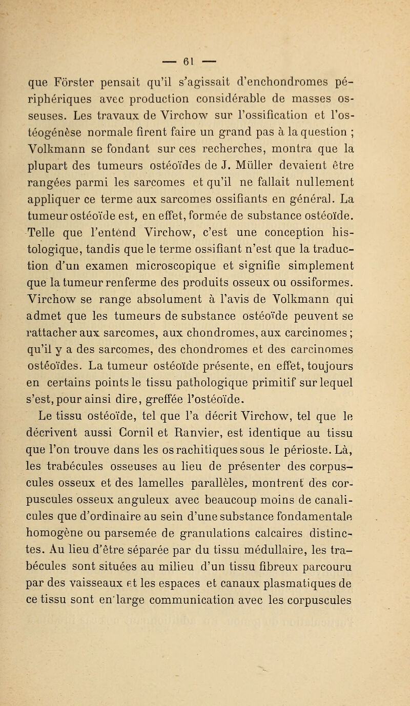 que Fôrster pensait qu'il s'agissait d'enchondromes pé- riphériques avec production considérable de masses os- seuses. Les travaux de Virchow sur l'ossification et l'os- téogénèse normale firent faire un grand pas à la question ; Volkmann se fondant sur ces recherches, montra que la plupart des tumeurs ostéoïdes de J. Mùller devaient être rangées parmi les sarcomes et qu'il ne fallait nullement appliquer ce terme aux sarcomes ossifiants en général. La tumeur ostéoïde est, en effet, formée de substance ostéoïde. Telle que l'entend Virchow, c'est une conception his- tologique, tandis que le terme ossifiant n'est que la traduc- tion d'un examen microscopique et signifie simplement que la tumeur renferme des produits osseux ou ossiformes. Virchow se range absolument à l'avis de Volkmann qui admet que les tumeurs de substance ostéoïde peuvent se rattacher aux sarcomes, aux chondromes, aux carcinomes; qu'il y a des sarcomes, des chondromes et des carcinomes ostéoïdes. La tumeur ostéoïde présente, en effet, toujours en certains points le tissu pathologique primitif sur lequel s'est,pour ainsi dire, greffée l'ostéoïde. Le tissu ostéoïde, tel que l'a décrit Virchow, tel que le décrivent aussi Cornit et Ranvier, est identique au tissu que l'on trouve dans les osrachitiquessous le périoste. Là, les trabécules osseuses au lieu de présenter des corpus- cules osseux et des lamelles parallèles, montrent des cor- puscules osseux anguleux avec beaucoup moins de canali- cules que d'ordinaire au sein d'une substance fondamentale homogène ou parsemée de granulations calcaires distinc- tes. Au lieu d'être séparée par du tissu médullaire, les tra- bécules sont situées au milieu d'un tissu fibreux parcouru par des vaisseaux et les espaces et canaux plasmatiques de ce tissu sont en'large communication avec les corpuscules