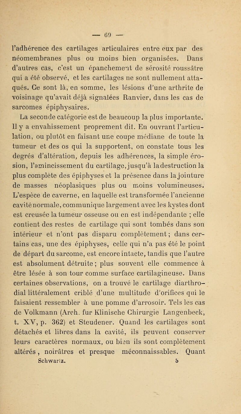 l'adhérence des cartilages articulaires entre eux par des néomembranes plus ou moins bien organisées. Dans d'autres cas, c'est un épanchement de sérosité roussâtre qui a été observé, et les cartilages ne sont nullement atta- qués. Ce sont là, en somme, les lésions d'une arthrite de voisinage qu'avait déjà signalées Ranvier, dans les cas de sarcomes épiphysaires. La seconde catégorie est de beaucoup la plus importante. Il y a envahissement proprement dit. En ouvrant l'articu- lation, ou plutôt en faisant une coupe médiane de toute la tumeur et des os qui la supportent, on constate tous les degrés d'altération, depuis les adhérences, la simple éro- sion, l'amincissement du cartilage, jusqu'à la destruction la plus complète des épiphyses et la présence dans la jointure de masses néoplasiques plus ou moins volumineuses. L'espèce de caverne, en laquelle est transformée l'ancienne cavité normale, communique largement avec les kystes dont est creusée la tumeur osseuse ou en est indépendante ; elle contient des restes de cartilage qui sont tombés dans son intérieur et n'ont pas disparu complètement ; dans cer- tains cas, une des épiphyses, celle qui n'a pas été le point de départ du sarcome, est encore intacte, tandis que l'autre est absolument détruite ; plus souvent elle commence à être lésée à son tour comme surface cartilagineuse. Dans certaines observations, on a trouvé le cartilage diarthro- dial littéralement criblé d'une multitude d'orifices qui le faisaient ressembler à une pomme d'arrosoir. Tels les cas de Volkmann (Arch. fur Klinische Chirurgie Langenbeck, t. XV, p. 362) et Steudener. Quand les cartilages sont détachés et libres dans la cavité, ils peuvent conserver leurs caractères normaux, ou bien ils sont complètement altérés, noirâtres et presque méconnaissables. Quant Schwarlz. 5