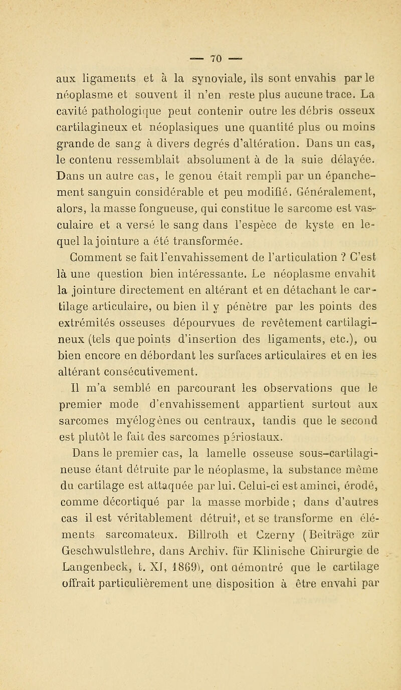 aux ligaments et à la synoviale, ils sont envahis par le néoplasme et souvent il n'en reste plus aucune trace. La cavité pathologique peut contenir outre les débris osseux cartilagineux et néoplasiques une quantité plus ou moins grande de sang à divers degrés d'altération. Dans un cas, le contenu ressemblait absolument à de la suie délayée. Dans un autre cas, le genou était rempli par un épanche- ment sanguin considérable et peu modifié. Généralement, alors, la masse fongueuse, qui constitue le sarcome est vas- culaire et a versé le sang dans l'espèce de kyste en le- quel la jointure a été transformée. Gomment se fait l'envahissement de l'articulation ? C'est là une question bien intéressante. Le néoplasme envahit la jointure directement en altérant et en détachant le car- tilage articulaire, ou bien il y pénètre par les points des extrémités osseuses dépourvues de revêtement cartilagi- neux (tels que points d'insertion des ligaments, etc.), ou bien encore en débordant les surfaces articulaires et en les altérant consécutivement. Il m'a semblé en parcourant les observations que le premier mode d'envahissement appartient surtout aux sarcomes myélogènes ou centraux, tandis que le second est plutôt le fait des sarcomes pâriostaux. Dans le premier cas, la lamelle osseuse sous-cartilagi- neuse étant détruite par le néoplasme, la substance même du cartilage est attaquée par lui. Celui-ci est aminci, érodé, comme décortiqué par la masse morbide ; dans d'autres cas il est véritablement détruit, et se transforme en élé- ments sarcomateux. Billroth et Czerny ( Beitràge ziir Geschwulstlehre, dans Archiv. fur Klinische Chirurgie de Langenbeck, t. XI, 18691, ont ûémontré que le cartilage offrait particulièrement une disposition à être envahi par