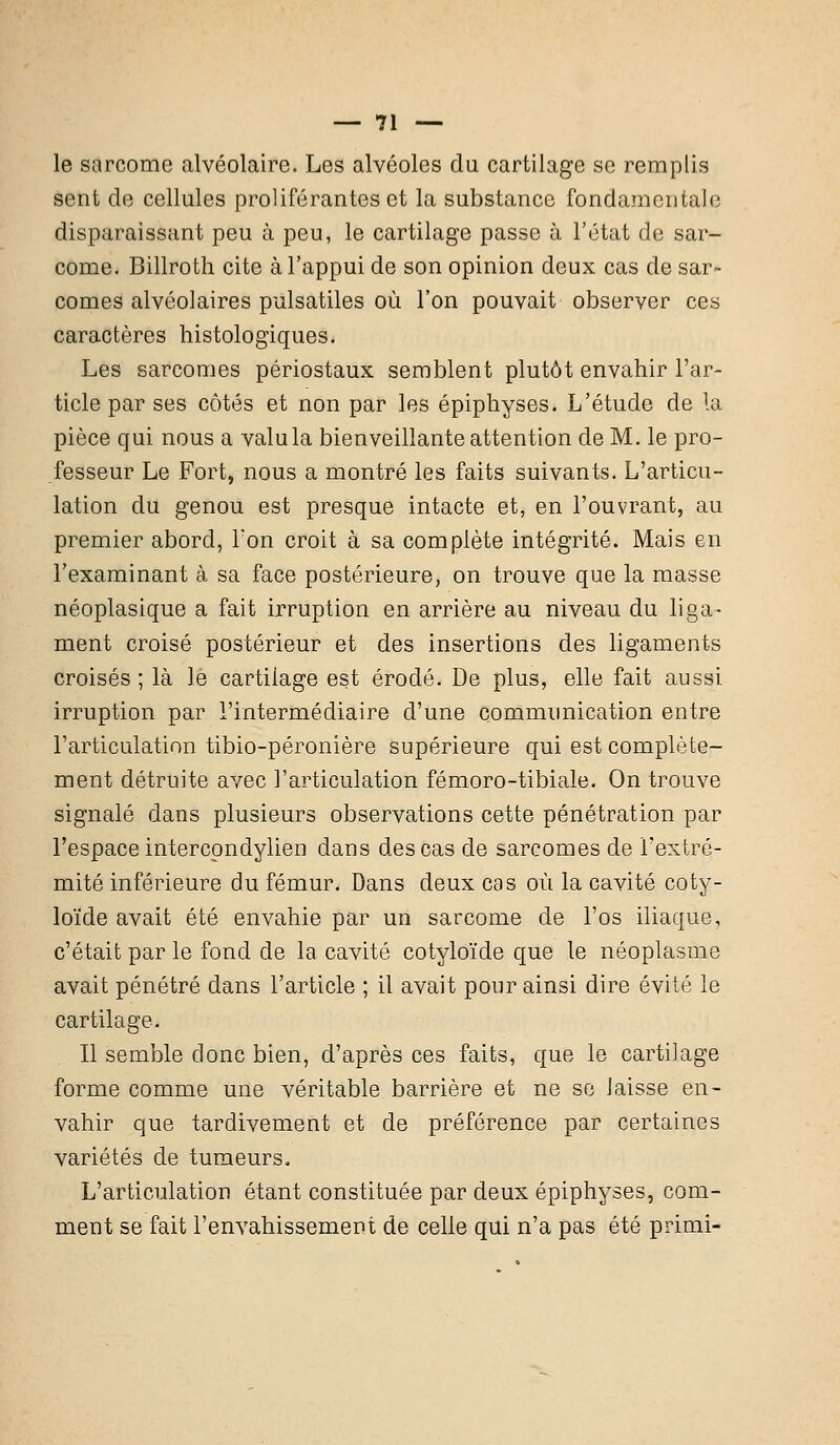 le sarcome alvéolaire. Les alvéoles du cartilage se remplis sent de cellules proliférantes et la substance fondamentale disparaissant peu à peu, le cartilage passe à l'état de sar- come. Billroth cite à l'appui de son opinion deux cas de sar- comes alvéolaires pulsatiles où l'on pouvait observer ces caractères histologiques. Les sarcomes périostaux semblent plutôt envahir l'ar- ticle par ses côtés et non par les épiphyses. L'étude de la pièce qui nous a valu la bienveillante attention de M. le pro- fesseur Le Fort, nous a montré les faits suivants. L'articu- lation du genou est presque intacte et, en l'ouvrant, au premier abord, Ton croit à sa complète intégrité. Mais en l'examinant à sa face postérieure, on trouve que la masse néoplasique a fait irruption en arrière au niveau du liga- ment croisé postérieur et des insertions des ligaments croisés ; là le cartilage est érodé. De plus, elle fait aussi irruption par l'intermédiaire d'une communication entre l'articulation tibio-péronière supérieure qui est complète- ment détruite avec l'articulation fémoro-tibiale. On trouve signalé dans plusieurs observations cette pénétration par l'espace intercondylien dans des cas de sarcomes de l'extré- mité inférieure du fémur. Dans deux cas où la cavité coty- loïde avait été envahie par un sarcome de l'os iliaque, c'était par le fond de la cavité cotyloïde que le néoplasme avait pénétré dans l'article ; il avait pour ainsi dire évité le cartilage. Il semble donc bien, d'après ces faits, que le cartilage forme comme une véritable barrière et ne se laisse en- vahir que tardivement et de préférence par certaines variétés de tumeurs. L'articulation étant constituée par deux épiphyses, com- ment se fait l'envahissement de celle qui n'a pas été primi-