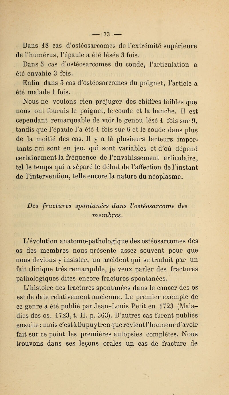 Dans 18 cas d'ostéosarcomes de l'extrémité supérieure de l'humérus, l'épaule a été lésée 3 fois. Dans 5 cas d'ostéosarcomes du coude, l'articulation a été envahie 3 fois. Enfin dans 5 cas d'ostéosarcomes du poignet, l'article a été malade l fois. Nous ne voulons rien préjuger des chiffres faibles que nous ont fournis le poignet, le coude et la hanche. Il est cependant remarquable de voir le genou lésé 1 fois sur 9, tandis que l'épaule l'a été 1 fois sur 6 et le coude dans plus de la moitié des cas. Il y a là plusieurs facteurs impor- tants qui sont en jeu, qui sont variables et d'où dépend certainement la fréquence de l'envahissement articulaire, tel le temps qui a séparé le début de l'affection de l'instant de l'intervention, telle encore la nature du néoplasme. Des fractures spontanées dans V ostéosarcome des membres. L'évolution anatomo-pathologique des ostéosarcomes des os des membres nous présente assez souvent pour que nous devions y insister, un accident qui se traduit par un fait clinique très remarquble, je veux parler des fractures pathologiques dites encore fractures spontanées. L'histoire des fractures spontanées dans le cancer des os est de date relativement ancienne. Le premier exemple de ce genre a été publié par Jean-Louis Petit en 1723 (Mala- dies des os, 1723, t. IL p. 363). D'autres cas furent publiés ensuite: mais c'estàDupuytrenquerevientl'honneur d'avoir fait sur ce point les premières autopsies complètes. Nous trouvons dans ses leçons orales un cas de fracture de