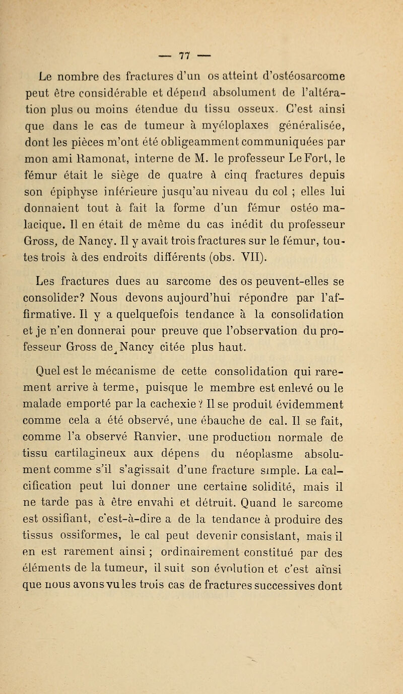 Le nombre des fractures d'un os atteint d'ostéosarcome peut être considérable et dépend absolument de l'altéra- tion plus ou moins étendue du tissu osseux. C'est ainsi que dans le cas de tumeur à myéloplaxes généralisée, dont les pièces m'ont été obligeamment communiquées par mon ami Ramonât, interne de M. le professeur Le Fort, le fémur était le siège de quatre à cinq fractures depuis son épiphyse intérieure jusqu'au niveau du col ; elles lui donnaient tout à fait la forme d'un fémur ostéo ma- lacique. Il en était de même du cas inédit du professeur Gross, de Nancy. Il y avait trois fractures sur le fémur, tou- tes trois à des endroits différents (obs. VII). Les fractures dues au sarcome des os peuvent-elles se consolider? Nous devons aujourd'hui répondre par l'af- firmative. Il y a quelquefois tendance à la consolidation et je n'en donnerai pour preuve que l'observation du pro- fesseur Gross de^ Nancy citée plus haut. Quel est le mécanisme de cette consolidation qui rare- ment arrive à terme, puisque le membre est enlevé ou le malade emporté par la cachexie 11l se produit évidemment comme cela a été observé, une ébauche de cal. Il se fait, comme l'a observé Ranvier, une production normale de tissu cartilagineux aux dépens du néoplasme absolu- ment comme s'il s'agissait d'une fracture simple. La cal- cification peut lui donner une certaine solidité, mais il ne tarde pas à être envahi et détruit. Quand le sarcome est ossifiant, c'est-à-dire a de la tendance à produire des tissus ossiformes, le cal peut devenir consistant, mais il en est rarement ainsi ; ordinairement constitué par des éléments de la tumeur, il suit son évolution et c'est ainsi que nous avons vu les trois cas de fractures successives dont