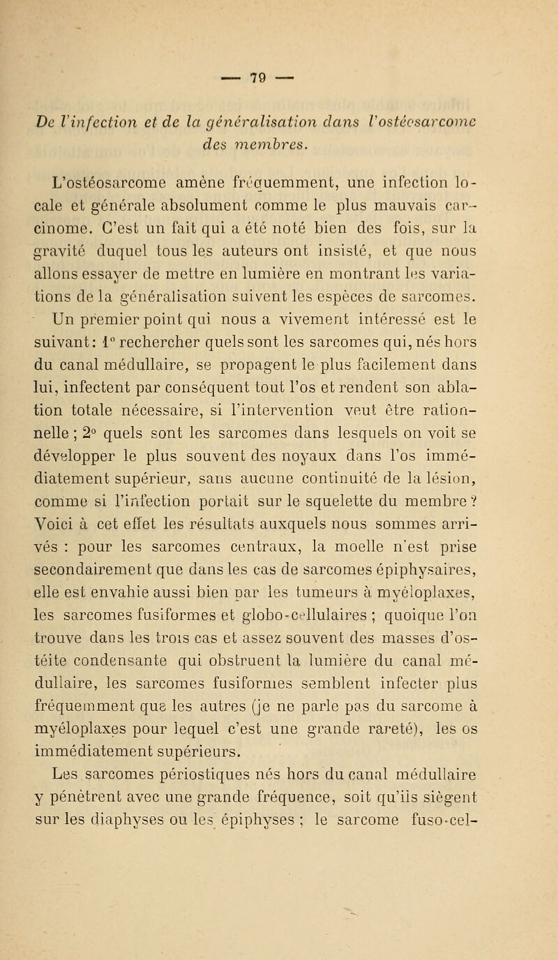 De l'infection et de la généralisation dans Vostéesarcorne des membres. L'ostéosarcome amène fréquemment, une infection lo- cale et générale absolument comme le plus mauvais car- cinome. C'est un fait qui a été noté bien des fois, sur la gravité duquel tous les auteurs ont insisté, et que nous allons essayer de mettre en lumière en montrant les varia- tions de la généralisation suivent les espèces de sarcomes. Un premier point qui nous a vivement intéressé est le suivant: 1° rechercher quels sont les sarcomes qui, nés hors du canal médullaire, se propagent le plus facilement dans lui, infectent par conséquent tout l'os et rendent son abla- tion totale nécessaire, si l'intervention veut être ration- nelle ; 2° quels sont les sarcomes dans lesquels on voit se développer le plus souvent des noyaux dans l'os immé- diatement supérieur, sans aucune continuité de la lésion, comme si l'infection portait sur le squelette du membre ? Voici à cet effet les résultats auxquels nous sommes arri- vés : pour les sarcomes centraux, la moelle n'est prise secondairement que dans les cas de sarcomes épiphysaires, elle est envahie aussi bien par les tumeurs à myéloplaxes, les sarcomes fusiformes et globo-cellulaires ; quoique l'on trouve dans les trois cas et assez souvent des masses d'os- téite condensante qui obstruent la lumière du canal mé- dullaire, les sarcomes fusiformes semblent infecter plus fréquemment que les autres (je ne parle pas du sarcome à myéloplaxes pour lequel c'est une grande rareté), les os immédiatement supérieurs. Les sarcomes périostiques nés hors du canal médullaire y pénètrent avec une grande fréquence, soit qu'ils siègent sur les diaphyses ou les épiphyses ; le sarcome fuso-cel-