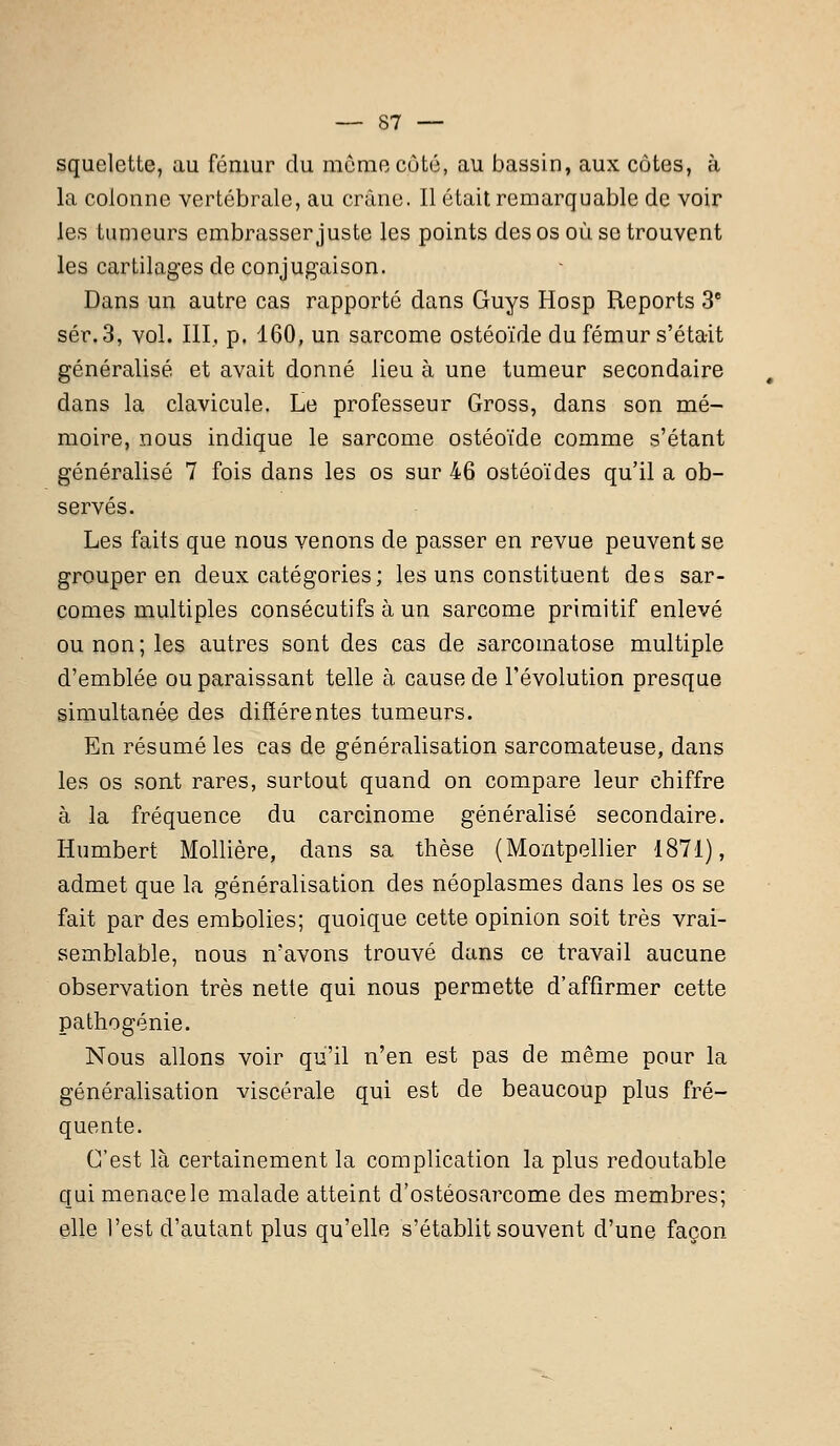 squelette, au fémur du môme côté, au bassin, aux côtes, à la colonne vertébrale, au crâne. Il était remarquable de voir les tumeurs embrasser juste les points des os où se trouvent les cartilages de conjugaison. Dans un autre cas rapporté dans Guys Hosp Reports 3e sér.3, vol. III, p. 160, un sarcome ostéoïde du fémur s'était généralisé et avait donné lieu à une tumeur secondaire dans la clavicule. Le professeur Gross, dans son mé- moire, nous indique le sarcome ostéoïde comme s'étant généralisé 7 fois dans les os sur 46 ostéoïdes qu'il a ob- servés. Les faits que nous venons de passer en revue peuvent se grouper en deux catégories; les uns constituent des sar- comes multiples consécutifs à un sarcome primitif enlevé ou non ; les autres sont des cas de sarcomatose multiple d'emblée ou paraissant telle à cause de l'évolution presque simultanée des différentes tumeurs. En résumé les cas de généralisation sarcomateuse, dans les os sont rares, surtout quand on compare leur chiffre à la fréquence du carcinome généralisé secondaire. Humbert Mollière, dans sa thèse (Montpellier 1871), admet que la généralisation des néoplasmes dans les os se fait par des embolies; quoique cette opinion soit très vrai- semblable, nous n'avons trouvé dans ce travail aucune observation très nette qui nous permette d'affirmer cette pathogénie. Nous allons voir qu'il n'en est pas de même pour la généralisation viscérale qui est de beaucoup plus fré- quente. C'est là certainement la complication la plus redoutable qui menace le malade atteint d'ostéosarcome des membres; elle l'est d'autant plus qu'elle s'établit souvent d'une façon