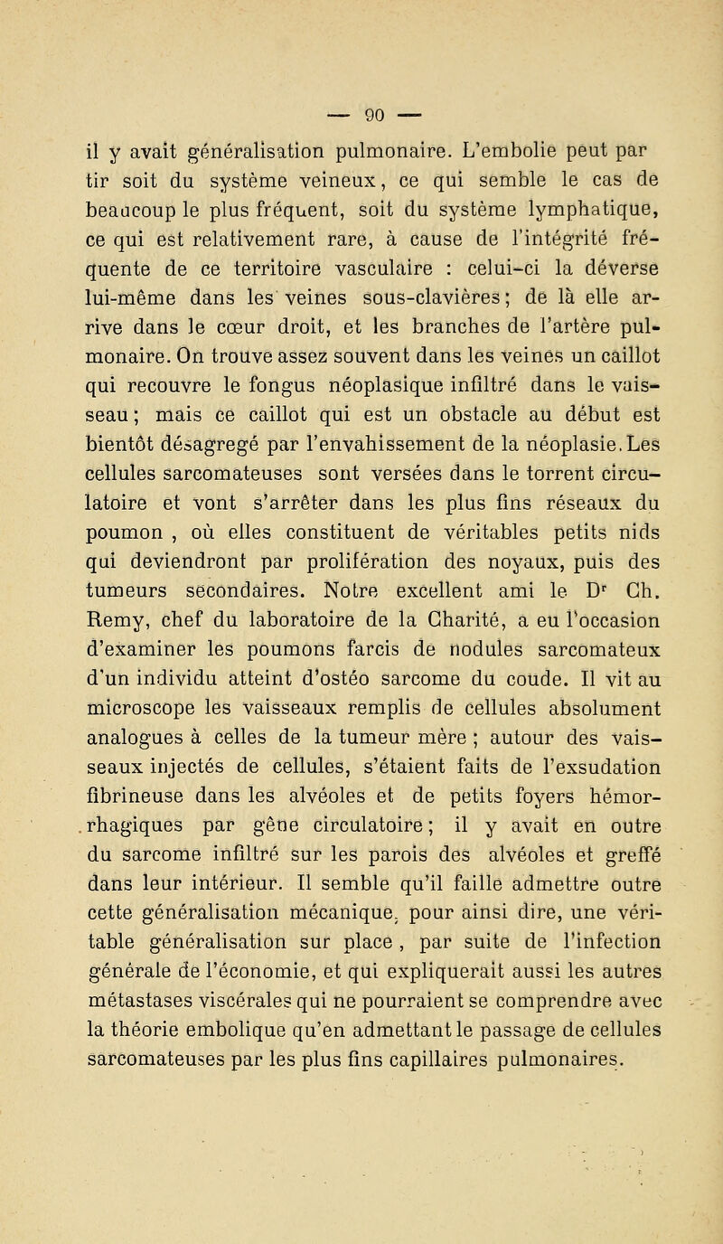 il y avait généralisation pulmonaire. L'embolie peut par tir soit du système veineux, ce qui semble le cas de beaacoup le plus fréquent, soit du système lymphatique, ce qui est relativement rare, à cause de l'intégrité fré- quente de ce territoire vasculaire : celui-ci la déverse lui-même dans les veines sous-clavières ; de là elle ar- rive dans le cœur droit, et les branches de l'artère pul- monaire. On trouve assez souvent dans les veines un caillot qui recouvre le fongus néoplasique infiltré dans le vais- seau ; mais ce caillot qui est un obstacle au début est bientôt désagrégé par l'envahissement de la néoplasie.Les cellules sarcomateuses sont versées dans le torrent circu- latoire et vont s'arrêter dans les plus fins réseaux du poumon , où elles constituent de véritables petits nids qui deviendront par prolifération des noyaux, puis des tumeurs secondaires. Notre excellent ami le Dr Ch. Remy, chef du laboratoire de la Charité, a eu Toccasion d'examiner les poumons farcis de nodules sarcomateux d'un individu atteint d'ostéo sarcome du coude. Il vit au microscope les vaisseaux remplis de cellules absolument analogues à celles de la tumeur mère ; autour des vais- seaux injectés de cellules, s'étaient faits de l'exsudation fîbrineuse dans les alvéoles et de petits foyers hémor- rhagiques par gêne circulatoire; il y avait en outre du sarcome infiltré sur les parois des alvéoles et greffé dans leur intérieur. Il semble qu'il faille admettre outre cette généralisation mécanique, pour ainsi dire, une véri- table généralisation sur place , par suite de l'infection générale de l'économie, et qui expliquerait aussi les autres métastases viscérales qui ne pourraient se comprendre avec la théorie embolique qu'en admettant le passage de cellules sarcomateuses par les plus fins capillaires pulmonaires.