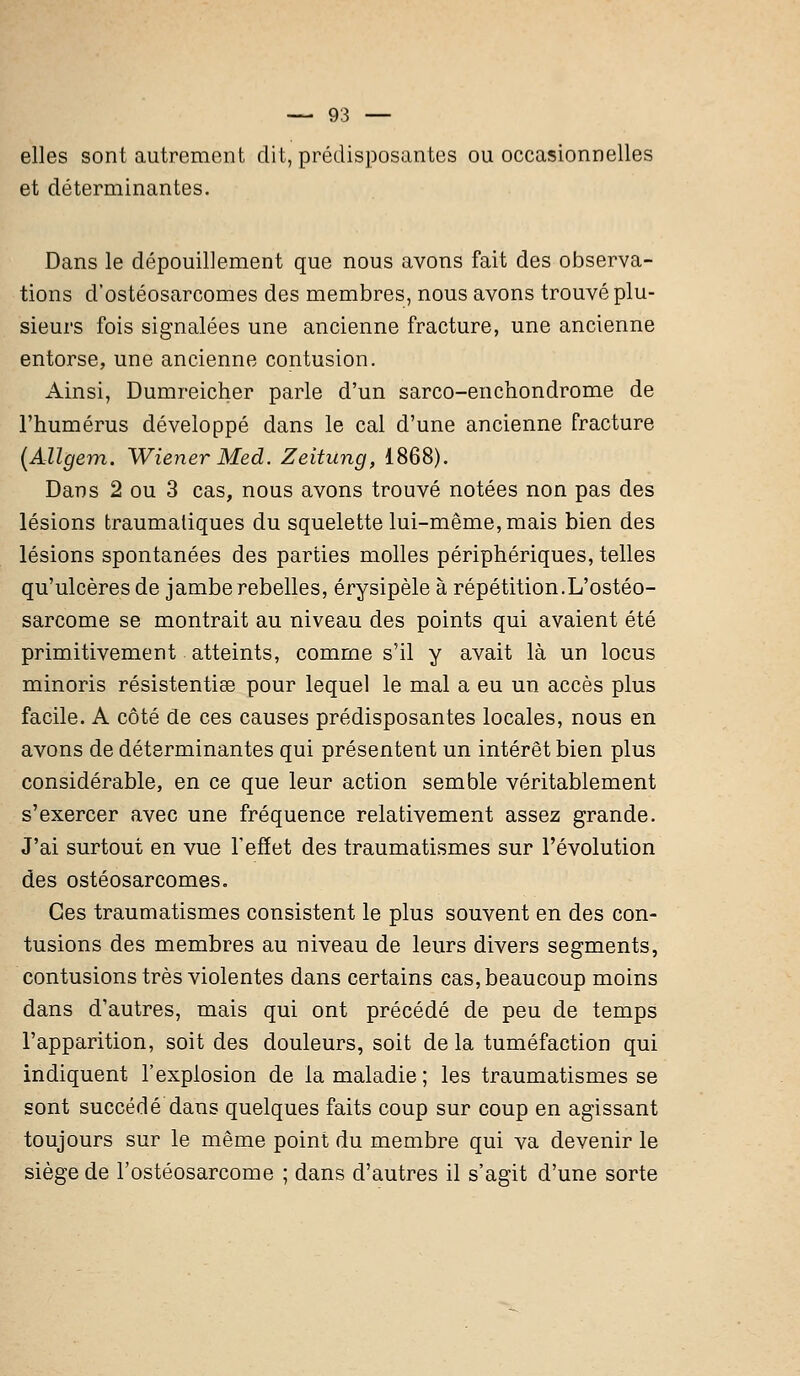 elles sont autrement dit, prédisposantes ou occasionnelles et déterminantes. Dans le dépouillement que nous avons fait des observa- tions d'ostéosarcomes des membres, nous avons trouvé plu- sieurs fois signalées une ancienne fracture, une ancienne entorse, une ancienne contusion. Ainsi, Dumreicher parle d'un sarco-enchondrome de l'humérus développé dans le cal d'une ancienne fracture (Allgem. Wiener Med. Zeitung, 1868). Dans 2 ou 3 cas, nous avons trouvé notées non pas des lésions traumatiques du squelette lui-même, mais bien des lésions spontanées des parties molles périphériques, telles qu'ulcères de jambe rebelles, érysipèle à répétition.L'ostéo- sarcome se montrait au niveau des points qui avaient été primitivement atteints, comme s'il y avait là un locus minoris résistentiae pour lequel le mal a eu un accès plus facile. A côté de ces causes prédisposantes locales, nous en avons de déterminantes qui présentent un intérêt bien plus considérable, en ce que leur action semble véritablement s'exercer avec une fréquence relativement assez grande. J'ai surtout en vue l'effet des traumatismes sur l'évolution des ostéosarcomes. Ces traumatismes consistent le plus souvent en des con- tusions des membres au niveau de leurs divers segments, contusions très violentes dans certains cas, beaucoup moins dans d'autres, mais qui ont précédé de peu de temps l'apparition, soit des douleurs, soit de la tuméfaction qui indiquent l'explosion de la maladie ; les traumatismes se sont succédé dans quelques faits coup sur coup en agissant toujours sur le même point du membre qui va devenir le siège de l'ostéosarcome ; dans d'autres il s'agit d'une sorte