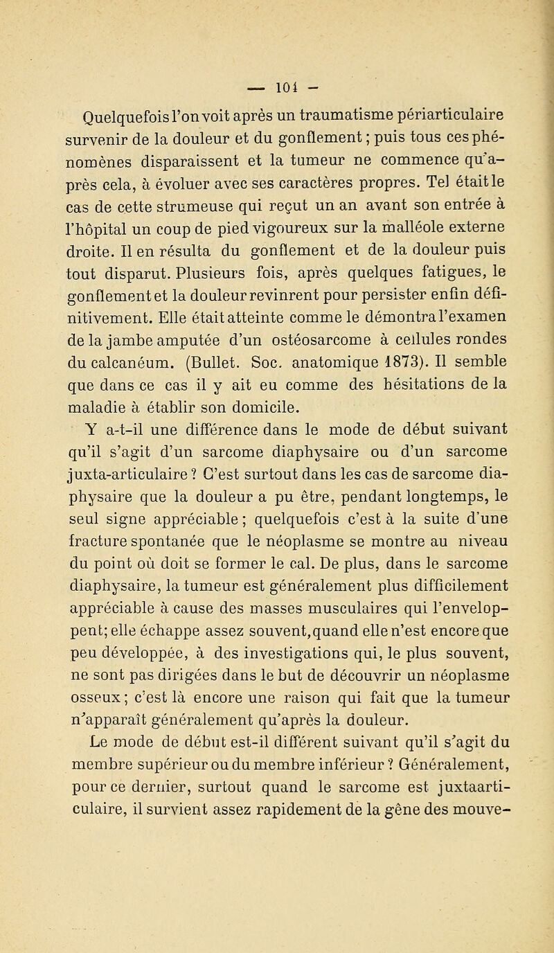 Quelquefois l'on voit après un traumatisme périarticulaire survenir de la douleur et du gonflement ; puis tous ces phé- nomènes disparaissent et la tumeur ne commence qua- près cela, à évoluer avec ses caractères propres. Tel était le cas de cette strumeuse qui reçut un an avant son entrée à l'hôpital un coup de pied vigoureux sur la malléole externe droite. Il en résulta du gonflement et de la douleur puis tout disparut. Plusieurs fois, après quelques fatigues, le gonflement et la douleur revinrent pour persister enfin défi- nitivement. Elle était atteinte comme le démontra l'examen delà jambe amputée d'un ostéosarcome à cellules rondes du calcanéum. (Bullet. Soc. anatomique 1873). Il semble que dans ce cas il y ait eu comme des hésitations de la maladie à établir son domicile. Y a-t-il une différence dans le mode de début suivant qu'il s'agit d'un sarcome diaphysaire ou d'un sarcome juxta-articulaire ? C'est surtout dans les cas de sarcome dia- physaire que la douleur a pu être, pendant longtemps, le seul signe appréciable ; quelquefois c'est à la suite d'une fracture spontanée que le néoplasme se montre au niveau du point où doit se former le cal. De plus, dans le sarcome diaphysaire, la tumeur est généralement plus difficilement appréciable à cause des masses musculaires qui l'envelop- pent; elle échappe assez souvent,quand elle n'est encore que peu développée, à des investigations qui, le plus souvent, ne sont pas dirigées dans le but de découvrir un néoplasme osseux ; c'est là encore une raison qui fait que la tumeur n'apparaît généralement qu'après la douleur. Le mode de début est-il différent suivant qu'il s'agit du membre supérieur ou du membre inférieur ? Généralement, pour ce dernier, surtout quand le sarcome est juxtaarti- culaire, il survient assez rapidement de la gêne des mouve-