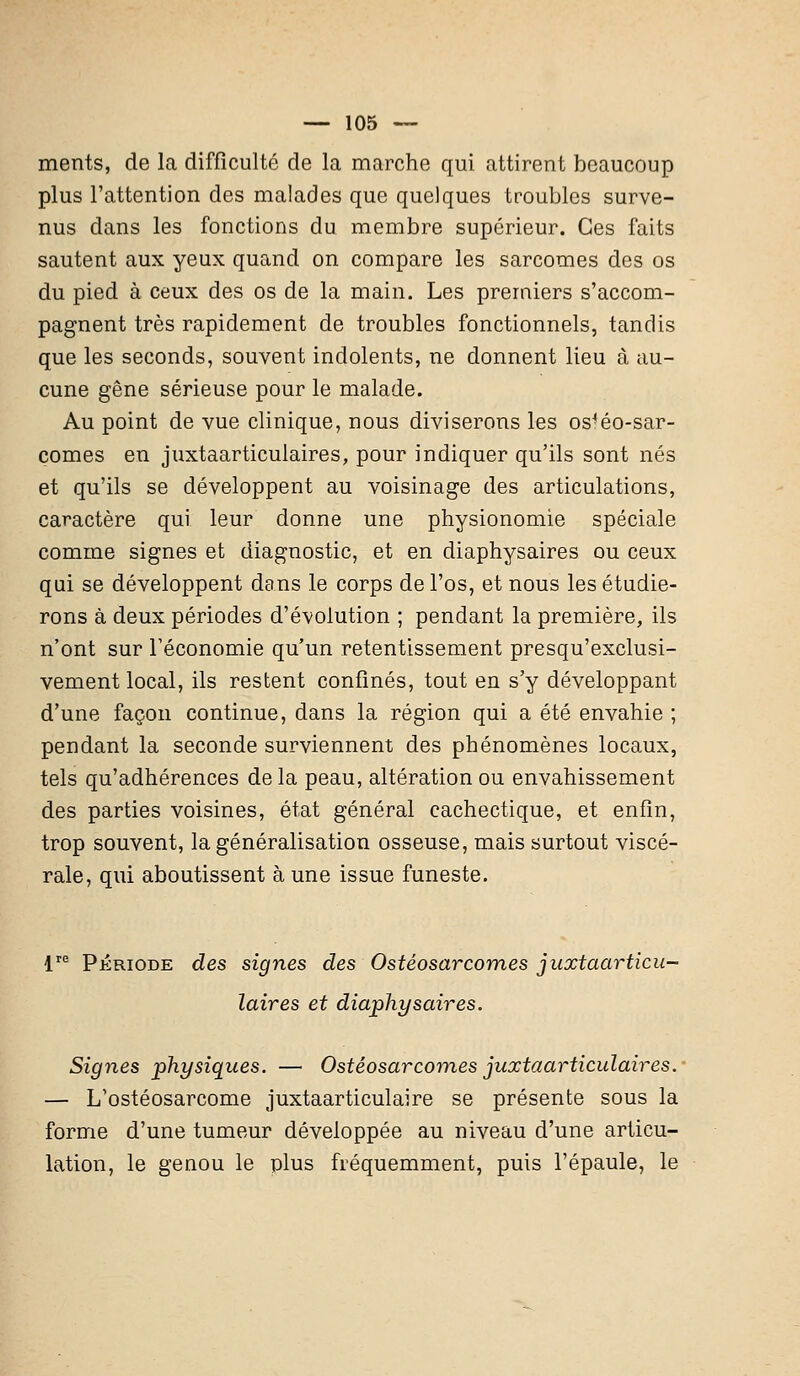 ments, de la difficulté de la marche qui attirent beaucoup plus l'attention des malades que quelques troubles surve- nus dans les fonctions du membre supérieur. Ces faits sautent aux yeux quand on compare les sarcomes des os du pied à ceux des os de la main. Les premiers s'accom- pagnent très rapidement de troubles fonctionnels, tandis que les seconds, souvent indolents, ne donnent lieu à au- cune gêne sérieuse pour le malade. Au point de vue clinique, nous diviserons les os4éo-sar- comes en juxtaarticulaires, pour indiquer qu'ils sont nés et qu'ils se développent au voisinage des articulations, caractère qui leur donne une physionomie spéciale comme signes et diagnostic, et en diaphysaires ou ceux qui se développent dans le corps de l'os, et nous les étudie- rons à deux périodes d'évolution ; pendant la première, ils n'ont sur l'économie qu'un retentissement presqu'exelusi- vement local, ils restent confinés, tout en s'y développant d'une façon continue, dans la région qui a été envahie ; pendant la seconde surviennent des phénomènes locaux, tels qu'adhérences de la peau, altération ou envahissement des parties voisines, état général cachectique, et enfin, trop souvent, la généralisation osseuse, mais surtout viscé- rale, qui aboutissent à une issue funeste. lre Période des signes des Ostéosarcomes juxtaarticu- laires et diaphysaires. Signes physiques. — Ostéosarcomes juxtaarticulaires. — L'ostéosarcome juxtaarticulaire se présente sous la forme d'une tumeur développée au niveau d'une articu- lation, le genou le plus fréquemment, puis l'épaule, le