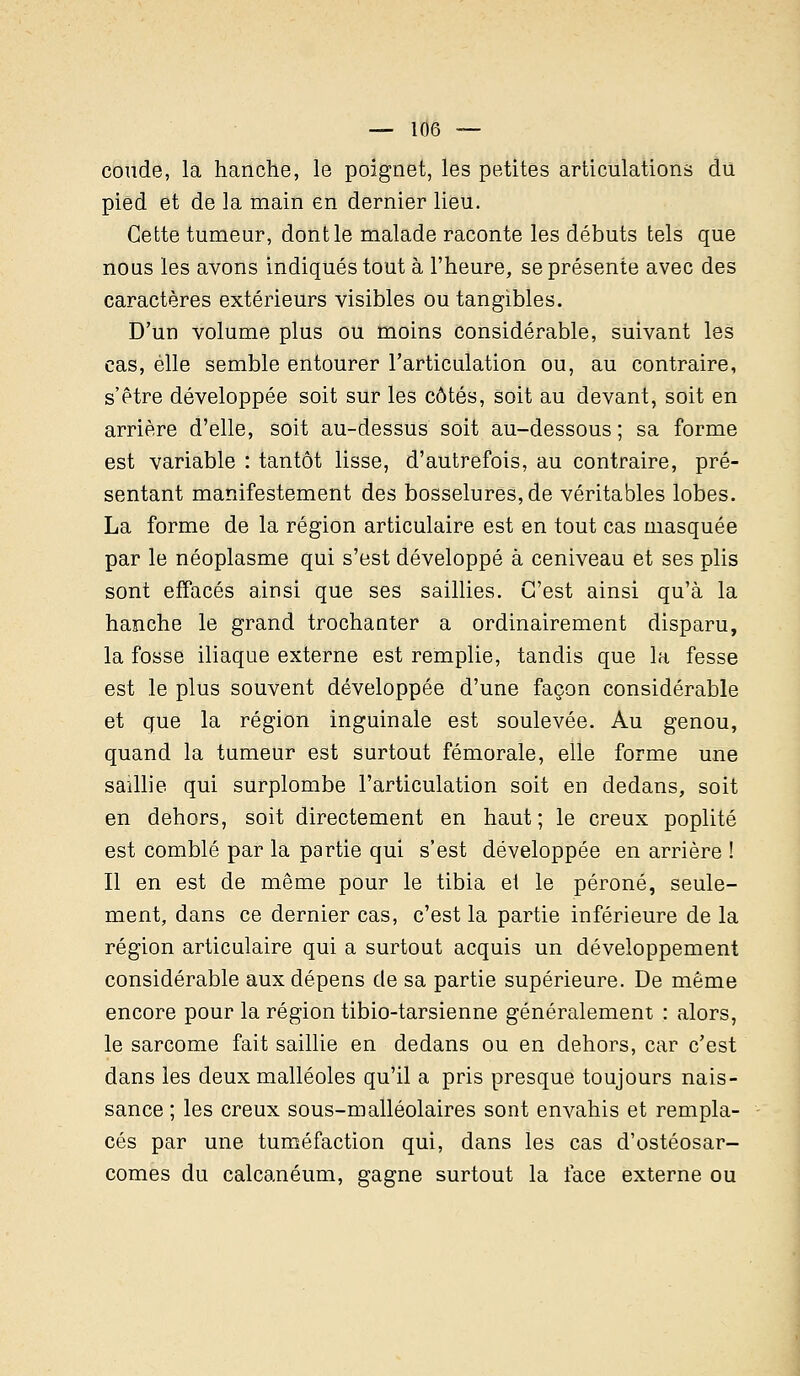 conde, la hanche, le poignet, les petites articulations du pied et de la main en dernier lieu. Cette tumeur, dont le malade raconte les débuts tels que nous les avons indiqués tout à l'heure, se présente avec des caractères extérieurs visibles ou tangibles. D'un volume plus ou moins considérable, suivant les cas, elle semble entourer l'articulation ou, au contraire, s'être développée soit sur les côtés, soit au devant, soit en arrière d'elle, soit au-dessus soit au-dessous; sa forme est variable : tantôt lisse, d'autrefois, au contraire, pré- sentant manifestement des bosselures, de véritables lobes. La forme de la région articulaire est en tout cas masquée par le néoplasme qui s'est développé à ceniveau et ses plis sont effacés ainsi que ses saillies. C'est ainsi qu'à la hanche le grand trochanter a ordinairement disparu, la fosse iliaque externe est remplie, tandis que la fesse est le plus souvent développée d'une façon considérable et que la région inguinale est soulevée. Au genou, quand la tumeur est surtout fémorale, elle forme une saillie qui surplombe l'articulation soit en dedans, soit en dehors, soit directement en haut; le creux poplité est comblé par la partie qui s'est développée en arrière ! Il en est de même pour le tibia et le péroné, seule- ment, dans ce dernier cas, c'est la partie inférieure de la région articulaire qui a surtout acquis un développement considérable aux dépens de sa partie supérieure. De même encore pour la région tibio-tarsienne généralement : alors, le sarcome fait saillie en dedans ou en dehors, car c'est dans les deux malléoles qu'il a pris presque toujours nais- sance ; les creux sous-malléolaires sont envahis et rempla- cés par une tuméfaction qui, dans les cas d'ostéosar- comes du calcanéum, gagne surtout la face externe ou