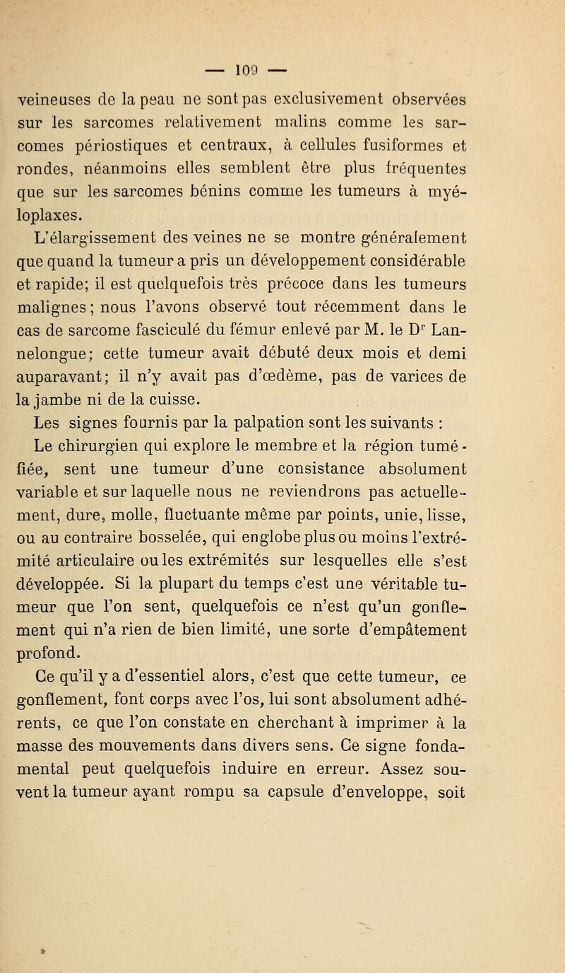 — 100 — veineuses de la peau ne sont pas exclusivement observées sur les sarcomes relativement malins comme les sar- comes périostiques et centraux, à cellules fusiformes et rondes, néanmoins elles semblent être plus fréquentes que sur les sarcomes bénins comme les tumeurs à myé- loplaxes. L'élargissement des veines ne se montre généralement que quand la tumeur a pris un développement considérable et rapide; il est quelquefois très précoce dans les tumeurs malignes ; nous l'avons observé tout récemment dans le cas de sarcome fascicule du fémur enlevé par M. le Dr Lan- nelongue; cette tumeur avait débuté deux mois et demi auparavant; il n'y avait pas d'œdème, pas de varices de la jambe ni de la cuisse. Les signes fournis par la palpation sont les suivants : Le chirurgien qui explore le membre et la région tumé - fiée, sent une tumeur d'une consistance absolument variable et sur laquelle nous ne reviendrons pas actuelle- ment, dure, molle, fluctuante même par points, unie, lisse, ou au contraire bosselée, qui englobe plus ou moins l'extré- mité articulaire ouïes extrémités sur lesquelles elle s'est développée. Si la plupart du temps c'est une véritable tu- meur que l'on sent, quelquefois ce n'est qu'un gonfle- ment qui n'a rien de bien limité, une sorte d'empâtement profond. Ce qu'il y a d'essentiel alors, c'est que cette tumeur, ce gonflement, font corps avec l'os, lui sont absolument adhé- rents, ce que l'on constate en cherchant à imprimer à la masse des mouvements dans divers sens. Ce signe fonda- mental peut quelquefois induire en erreur. Assez sou- vent la tumeur ayant rompu sa capsule d'enveloppe, soit