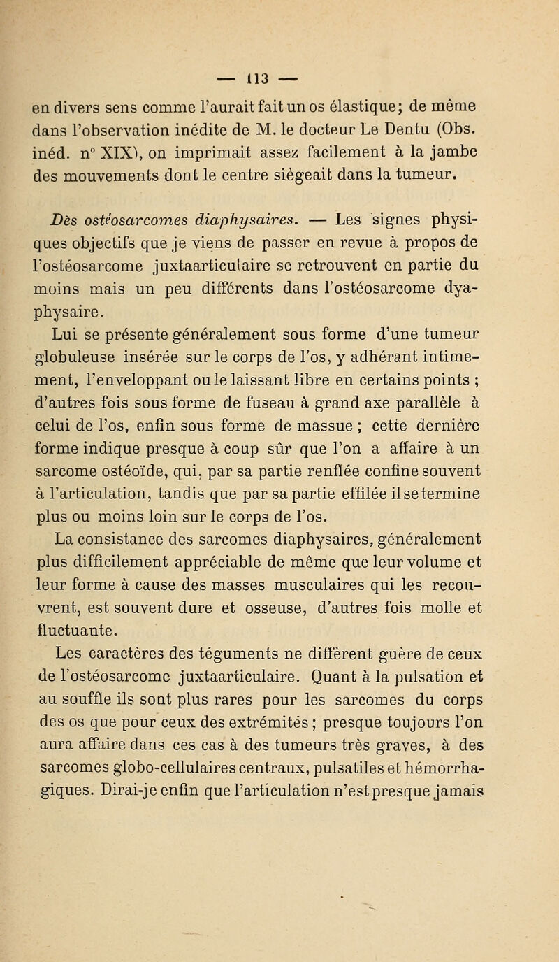 en divers sens comme l'aurait fait un os élastique; de même dans l'observation inédite de M. le docteur Le Dentu (Obs. inéd. n° XIX), on imprimait assez facilement à la jambe des mouvements dont le centre siégeait dans la tumeur. Dès ostéosarcomes diaphysaires. — Les signes physi- ques objectifs que je viens de passer en revue à propos de l'ostéosarcome juxtaarticulaire se retrouvent en partie du moins mais un peu différents dans l'ostéosarcome dya- physaire. Lui se présente généralement sous forme d'une tumeur globuleuse insérée sur le corps de l'os, y adhérant intime- ment, l'enveloppant ou le laissant libre en certains points ; d'autres fois sous forme de fuseau à grand axe parallèle à celui de l'os, enfin sous forme de massue ; cette dernière forme indique presque à coup sûr que l'on a affaire à un sarcome ostéoïde, qui, par sa partie renflée confine souvent à l'articulation, tandis que par sa partie effilée il se termine plus ou moins loin sur le corps de l'os. La consistance des sarcomes diaphysaires, généralement plus difficilement appréciable de même que leur volume et leur forme à cause des masses musculaires qui les recou- vrent, est souvent dure et osseuse, d'autres fois molle et fluctuante. Les caractères des téguments ne diffèrent guère de ceux de l'ostéosarcome juxtaarticulaire. Quant à la pulsation et au souffle ils sout plus rares pour les sarcomes du corps des os que pour ceux des extrémités ; presque toujours l'on aura affaire dans ces cas à des tumeurs très graves, à des sarcomes globo-cellulaires centraux, pulsatiles et hémorrha- giques. Dirai-je enfin que l'articulation n'est presque jamais