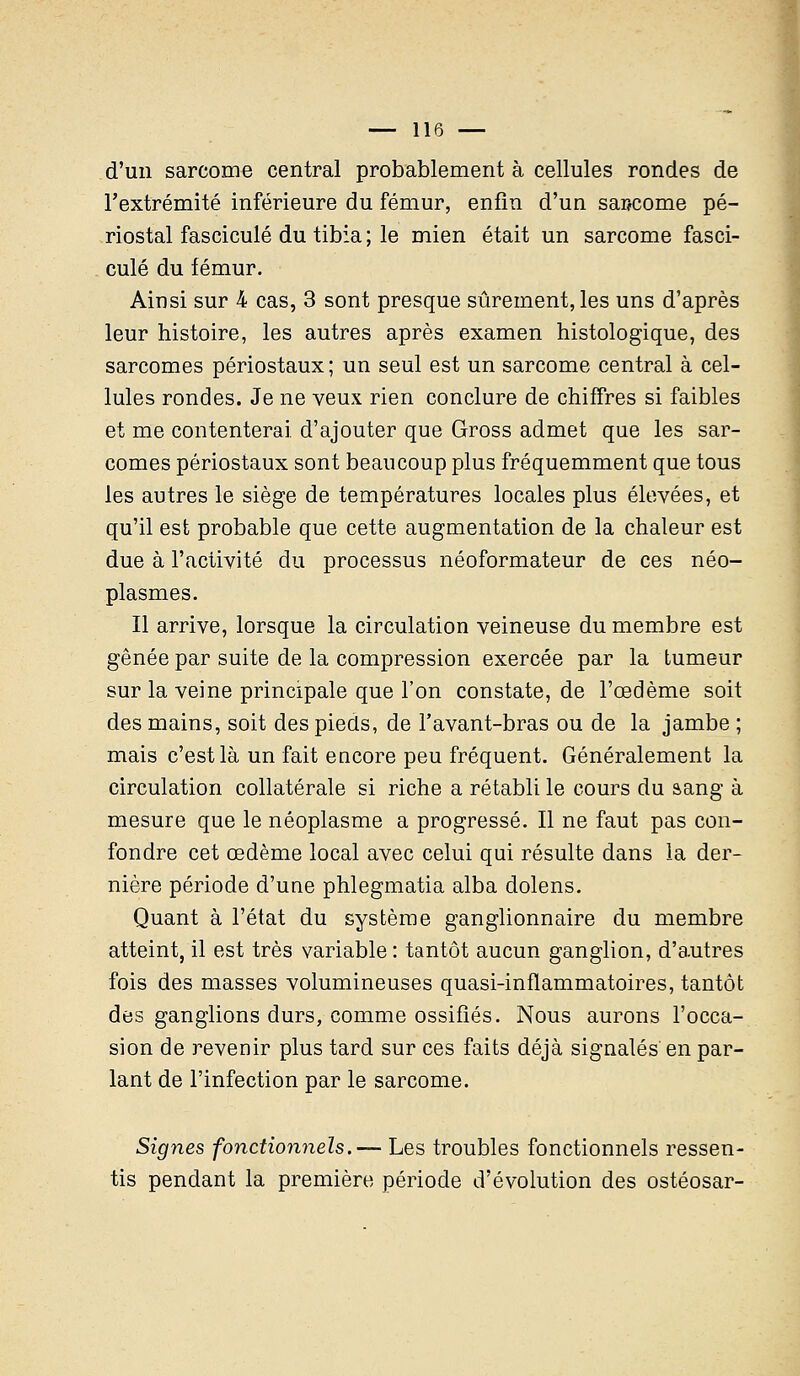 d'un sarcome central probablement à cellules rondes de l'extrémité inférieure du fémur, enfin d'un sarcome pé- riostal fascicule du tibia ; le mien était un sarcome fasci- cule du fémur. Ainsi sur 4 cas, 3 sont presque sûrement, les uns d'après leur histoire, les autres après examen histologique, des sarcomes périostaux ; un seul est un sarcome central à cel- lules rondes. Je ne veux rien conclure de chiffres si faibles et me contenterai d'ajouter que Gross admet que les sar- comes périostaux sont beaucoup plus fréquemment que tous les autres le siège de températures locales plus élevées, et qu'il est probable que cette augmentation de la chaleur est due à l'activité du processus néoformateur de ces néo- plasmes. Il arrive, lorsque la circulation veineuse du membre est gênée par suite de la compression exercée par la tumeur sur la veine principale que l'on constate, de l'œdème soit des mains, soit des pieds, de l'avant-bras ou de la jambe ; mais c'est là un fait encore peu fréquent. Généralement la circulation collatérale si riche a rétabli le cours du sang à mesure que le néoplasme a progressé. Il ne faut pas con- fondre cet œdème local avec celui qui résulte dans la der- nière période d'une phlegmatia alba dolens. Quant à l'état du système ganglionnaire du membre atteint, il est très variable : tantôt aucun ganglion, d'autres fois des masses volumineuses quasi-inflammatoires, tantôt des ganglions durs, comme ossifiés. Nous aurons l'occa- sion de revenir plus tard sur ces faits déjà signalés en par- lant de l'infection par le sarcome. Signes fonctionnels.— Les troubles fonctionnels ressen- tis pendant la première période d'évolution des ostéosar-