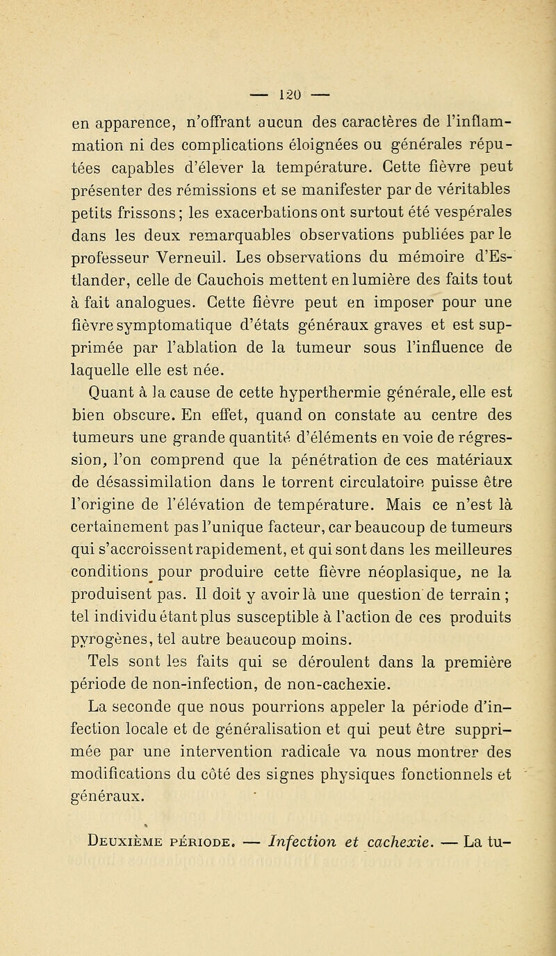 en apparence, n'offrant aucun des caractères de l'inflam- mation ni des complications éloignées ou générales répu- tées capables d'élever la température. Cette fièvre peut présenter des rémissions et se manifester par de véritables petits frissons ; les exacerbations ont surtout été vespérales dans les deux remarquables observations publiées par le professeur Verneuil. Les observations du mémoire d'Es- tlander, celle de Cauchois mettent en lumière des faits tout à fait analogues. Cette fièvre peut en imposer pour une fièvre symptomatique d'états généraux graves et est sup- primée par l'ablation de la tumeur sous l'influence de laquelle elle est née. Quant à la cause de cette hyperthermie générale, elle est bien obscure. En effet, quand on constate au centre des tumeurs une grande quantité d'éléments en voie de régres- sion, l'on comprend que la pénétration de ces matériaux de désassimilation dans le torrent circulatoire puisse être l'origine de l'élévation de température. Mais ce n'est là certainement pas l'unique facteur, car beaucoup de tumeurs qui s'accroissent rapidement, et qui sont dans les meilleures conditions pour produire cette fièvre néoplasique, ne la produisent pas. Il doit y avoir là une question de terrain ; tel individu étant plus susceptible à l'action de ces produits pyrogènes, tel autre beaucoup moins. Tels sont les faits qui se déroulent dans la première période de non-infection, de non-cachexie. La seconde que nous pourrions appeler la période d'in- fection locale et de généralisation et qui peut être suppri- mée par une intervention radicale va nous montrer des modifications du côté des signes physiques fonctionnels et généraux. Deuxième période. — Infection et cachexie. — La tu-