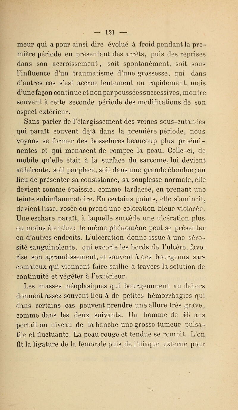 meur qui a pour ainsi dire évolue à froid pendant la pre- mière période en présentant des arrêts, puis des reprises dans son accroissement, soit spontanément, soit sous l'influence d'un traumatisme d'une grossesse, qui dans d'autres cas s'est accrue lentement ou rapidement, mais d'une façon continue et non par poussées successives, montre souvent à cette seconde période des modifications de son aspect extérieur. Sans parler de l'élargissement des veines sous-cutanées qui paraît souvent déjà dans la première période, nous voyons se former des bosselures beaucoup plus proémi- nentes et qui menacent de rompre la peau. Celle-ci, de mobile qu'elle était à la surface du sarcome, lui devient adhérente, soit par place, soit dans une grande étendue; au lieu de présenter sa consistance, sa souplesse normale, elle devient comme épaissie, comme lardacée, en prenant une teinte subinflammatoire. En certains points, elle s'amincit, devient lisse, rosée ou prend une coloration bleue violacée. Une eschare paraît, à laquelle succède une ulcération plus ou moins étendue; le même phénomène peut se présenter en d'autres endroits. L'ulcération donne issue à une séro- sité sanguinolente, qui excorie les bords de l'ulcère, favo- rise son agrandissement, et souvent à des bourgeons sar- comateux qui viennent faire saillie à travers la solution de continuité et végéter à l'extérieur. Les masses néoplasiques qui bourgeonnent au dehors donnent assez souvent lieu à de petites hémorrhagïes qui dans certains cas peuvent prendre une allure très grave, comme dans les deux suivants. Un homme de 46 ans portait au niveau de la hanche une grosse tumeur pulsa- tile et fluctuante. La peau rouge et tendue se rompit. L'on fit la ligature de la fémorale puisse l'iliaque externe pour