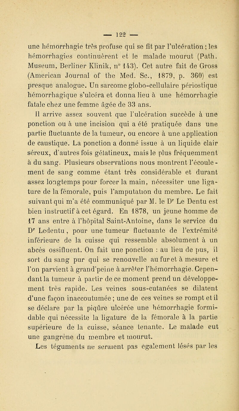 une hémorrhagie très profuse qui se fît par l'ulcération ; les hémorrhagies continuèrent et le malade mourut (Path. Muséum. Berliner Klinik, n° 143). Cet autre fait de Gross (American Journal of the Med. Se, 1879, p. 360) est presque analogue. Un sarcome globo-cellulaire périostique hémorrhagique s'ulcéra et donna lieu à une hémorrhagie fatale chez une femme âgée de 33 ans. Jl arrive assez souvent que l'ulcération succède à une ponction ou à une incision qui a été pratiquée dans une partie fluctuante de la tumeur, ou encore à une application de caustique. La ponction a donné issue à un liquide clair séreux, d'autres fois gélatineux, mais le plus fréquemment à du sang. Plusieurs observations nous montrent l'écoule- ment de sang comme étant très considérable et durant assez longtemps pour forcer la main, nécessiter une liga- ture de la fémorale, puis l'amputation du membre. Le fait suivant qui m'a été communiqué par M. le Dr Le Dentu est bien instructif à cet égard. En 1878, un jeune homme de 17 ans entre à l'hôpital Saint-Antoine, dans le service du Dr Ledentu , pour une tumeur fluctuante de l'extrémité inférieure de la cuisse qui ressemble absolument à un abcès ossifluent. On fait une ponction : au lieu de pus, il sort du sang pur qui se renouvelle au fur et à mesure et l'on parvient à grand'peine à arrêter l'hémorrhagie. Cepen- dant la tumeur à partir de ce moment prend un développe- ment très rapide. Les veines sous-cutanées se dilatent d'une façon inaccoutumée ; une de ces veines se rompt et il se déclare par la piqûre ulcérée une hémorrhagie formi- dable qui nécessite la ligature de la fémorale à la partie supérieure de la cuisse, séance tenante. Le malade eut une gangrène du membre et mourut. Les téguments ne seraient pas également lésés par les