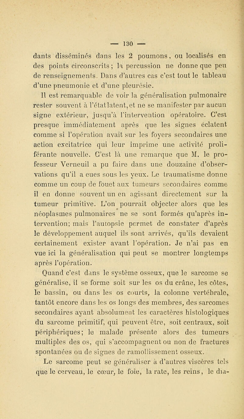 dants disséminés dans les 2 poumons, ou localisés en des points circonscrits ; la percussion ne donne que peu de renseignements. Dans d'autres cas c'est tout le tableau d'une pneumonie et d'une pleurésie. Il est remarquable de voir la généralisation pulmonaire rester souvent à l'état latent, et ne se manifester par aucun signe extérieur, jusqu'à l'intervention opératoire. C'est presque immédiatement après que les signes éclatent comme si l'opération avait sur les foyers secondaires une action excitatrice qui leur imprime une activité proli- férante nouvelle. C'est là une remarque que M. le pro- fesseur Verneuil a pu faire dans une douzaine d'obser- vations qu'il a eues sous les yeux. Le traumatisme donne comme un coup de fouet aux tumeurs secondaires comme il en donne souvent un en agissant directement sur la tumeur primitive. L'on pourrait objecter alors que les néoplasmes pulmonaires ne se sont formés qu'après in- tervention; mais l'autopsie permet de constater d'après le développement auquel ils sont arrivés, qu'ils devaient certainement exister avant l'opération. Je n'ai pas en vue ici la généralisation qui peut se montrer longtemps après l'opération. Quand c'est dans le système osseux, que le sarcome se généralise, il se forme soit sur les os du crâne, les côtes, le bassin, ou dans les os courts, la colonne vertébrale, tantôt encore dans les os longs des membres, des sarcomes secondaires ayant absolument les caractères histologiques du sarcome primitif, qui peuvent être, soit centraux, soit périphériques; le malade présente alors des tumeurs multiples des os, qui s'accompagnent ou non de fractures spontanées ou de signes de ramollissement osseux. Le sarcome peut se généraliser à d'autres viscères tels que le cerveau, le cœur, le foie, la rate, les reins, le dia-