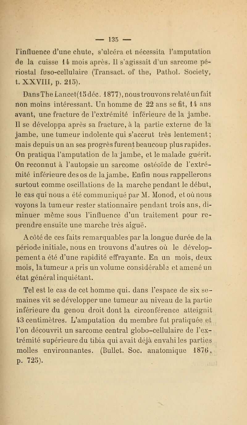 l'influence d'une chute, s'ulcéra et nécessita l'amputation de la cuisse 14 mois après. Il s'agissait d'un sarcome pé- riostal fuso-cellulaire (Transact. of the, Pathol. Society, t. XXVIII, p. 215). Dans The Lancet(15déc. 1877), nous trouvons relaté un lait non moins intéressant. Un homme de 22 ans se fit, 14 ans avant, une fracture de l'extrémité inférieure de la jambe. Il se développa après sa fracture, à la partie externe de la jambe, une tumeur indolente qui s'accrut très lentement; mais depuis un an ses progrès furent beaucoup plus rapides. On pratiqua l'amputation de la jambe, et le malade guérit. On reconnut à l'autopsie un sarcome ostéoïde de l'extré- mité inférieure des os de la jambe. Enfin nous rappellerons surtout comme oscillations de la marche pendant le début, le cas qui nous a été communiqué par M. Monod, et où nous voyons la tumeur rester stationnaire pendant trois ans, di- minuer même sous l'influence d'un traitement pour re- prendre ensuite une marche très aiguë. A côté de ces faits remarquables par la longue durée de la période initiale, nous en trouvons d'autres où le dévelop- pement a été d'une rapidité effrayante. En un mois, deux mois, la tumeur a pris un volume considérable et amené un état général inquiétant. Tel est le cas de cet homme qui. dans l'espace de six se- maines vit se développer une tumeur au niveau de la partie inférieure du genou droit dont la circonférence atteignit 43 centimètres. L'amputation du membre fut pratiquée et l'on découvrit un sarcome central globo-cellulaire de l'ex- trémité supérieure du tibia qui avait déjà envahi les parties molles environnantes. (Bullet. Soc. anatomique 1876, p. 725).