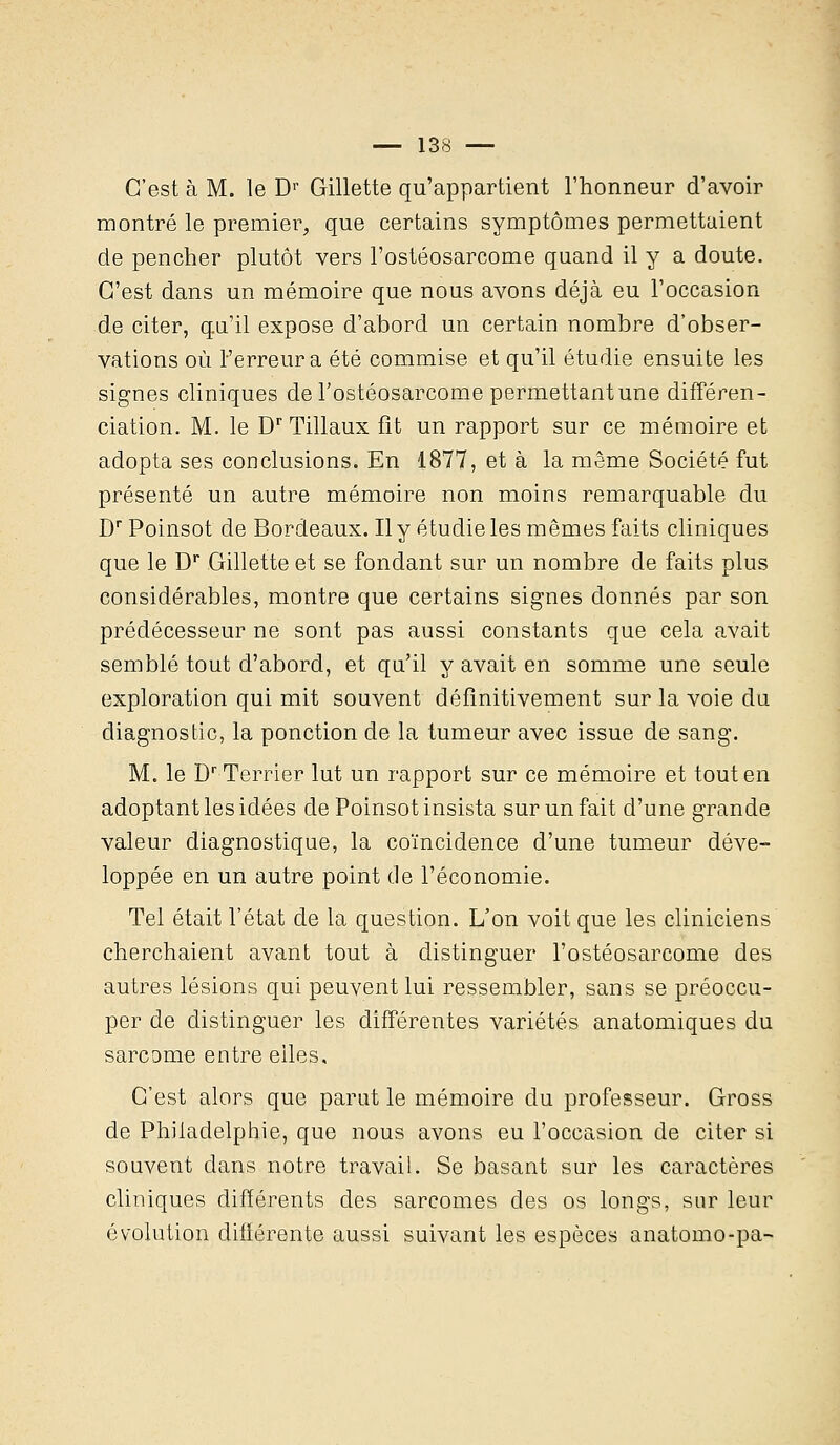 C'est à M. le Dr Gillette qu'appartient l'honneur d'avoir montré le premier, que certains symptômes permettaient de pencher plutôt vers l'ostéosarcome quand il y a doute. C'est dans un mémoire que nous avons déjà eu l'occasion de citer, qu'il expose d'abord un certain nombre d'obser- vations où Ferreura été commise et qu'il étudie ensuite les signes cliniques de l'ostéosarcome permettantune différen- ciation. M. le Dr Tillaux fit un rapport sur ce mémoire et adopta ses conclusions. En 1877, et à la même Société fut présenté un autre mémoire non moins remarquable du Dr Poinsot de Bordeaux. Il y étudie les mêmes faits cliniques que le Dr Gillette et se fondant sur un nombre de faits plus considérables, montre que certains signes donnés par son prédécesseur ne sont pas aussi constants que cela avait semblé tout d'abord, et qu'il y avait en somme une seule exploration qui mit souvent définitivement sur la voie du diagnostic, la ponction de la tumeur avec issue de sang. M. le Dr Terrier lut un rapport sur ce mémoire et tout en adoptant les idées de Poinsot insista sur un fait d'une grande valeur diagnostique, la coïncidence d'une tumeur déve- loppée en un autre point de l'économie. Tel était l'état de la question. L'on voit que les cliniciens cherchaient avant tout à distinguer l'ostéosarcome des autres lésions qui peuvent lui ressembler, sans se préoccu- per de distinguer les différentes variétés anatomiques du sarcome entre elles. C'est alors que parut le mémoire du professeur. Gross de Philadelphie, que nous avons eu l'occasion de citer si souvent dans notre travail. Se basant sur les caractères cliniques différents des sarcomes des os longs, sur leur évolution différente aussi suivant les espèces anatomo-pa-