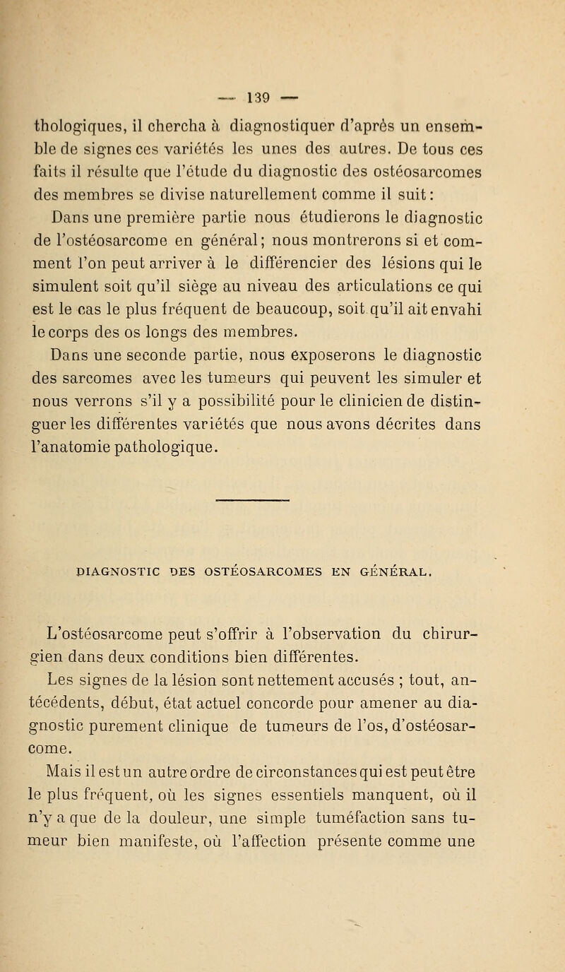 thologiques, il chercha à diagnostiquer d'après un ensem- ble de signes ces variétés les unes des autres. De tous ces faits il résulte que l'étude du diagnostic des ostéosarcomes des membres se divise naturellement comme il suit: Dans une première partie nous étudierons le diagnostic de l'ostéosarcome en général; nous montrerons si et com- ment l'on peut arriver à le différencier des lésions qui le simulent soit qu'il siège au niveau des articulations ce qui est le cas le plus fréquent de beaucoup, soit qu'il ait envahi le corps des os longs des membres. Dans une seconde partie, nous exposerons le diagnostic des sarcomes avec les tumeurs qui peuvent les simuler et nous verrons s'il y a possibilité pour le clinicien de distin- guer les différentes variétés que nous avons décrites dans l'anatomie pathologique. DIAGNOSTIC DES OSTEOSARCOMES EN GENERAL. L'ostéosarcome peut s'offrir à l'observation du chirur- gien dans deux conditions bien différentes. Les signes de la lésion sont nettement accusés ; tout, an- técédents, début, état actuel concorde pour amener au dia- gnostic purement clinique de tumeurs de l'os, d'ostéosar- come. Mais il est un autre ordre de circonstances qui est peut être le plus fréquent, où les signes essentiels manquent, où il n'y a que de la douleur, une simple tuméfaction sans tu- meur bien manifeste, où l'affection présente comme une