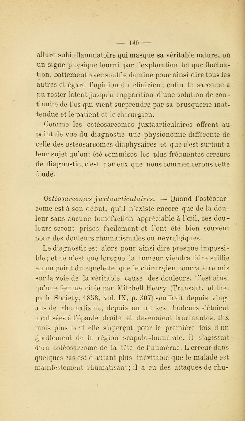 allure subinflammatoire qui masque sa véritable nature, où un signe physique fourni par l'exploration tel que fluctua- tion, battement avec souffle domine pour ainsi dire tous les autres et égare l'opinion du clinicien : enfin le sarcome a pu rester latent jusqu'à l'apparition d'une solution de con- tinuité de l'os qui vient surprendre par sa brusquerie inat- tendue et le patient et le chirurgien. Gomme les ostéosarcomes juxtaarticulaires offrent au point de vue du diagnostic une physionomie différente de celle des ostéosarcomes diaphysaires et que c'est surtout à leur sujet qu'ont été commises les plus fréquentes erreurs de diagnostic, c'est par eux que nous commencerons cette étude. Ostéosarcomes juxtaarticulaires. — Quand l'ostéosar- come est à son début, qu'il n'existe encore que de la dou- leur sans aucune tuméfaction appréciable à l'œil, ces dou- leurs seront prises facilement et l'ont été bien souvent pour des douleurs rhumatismales ou névralgiques. Le diagnostic est alors pour ainsi dire presque impossi- ble; et ce n'est que lorsque la tumeur viendra faire saillie en un point du squelette que le chirurgien pourra être mis sur la voie de la véritable cause des douleurs, 'est ainsi qu'une femme citée par Mitchell Henry (Transact. ofthe. path. Society, 1858, vol. IX, p. 307) souffrait depuis vingt ans de rhumatisme; depuis un an ses douleurs s'étaient localisées à l'épaule droite et devenaient lancinantes. Dix mois plus tard elle s'aperçut pour la première fois d'un gonflement de la région scapulo-humérale. Il s'agissait d'un ostéosareome de la tète de l'humérus. L'erreur dans quelques cas esï d'autant plus inévitable que le malade est manifestement rhumatisant ; il a eu des attaques de rhu-