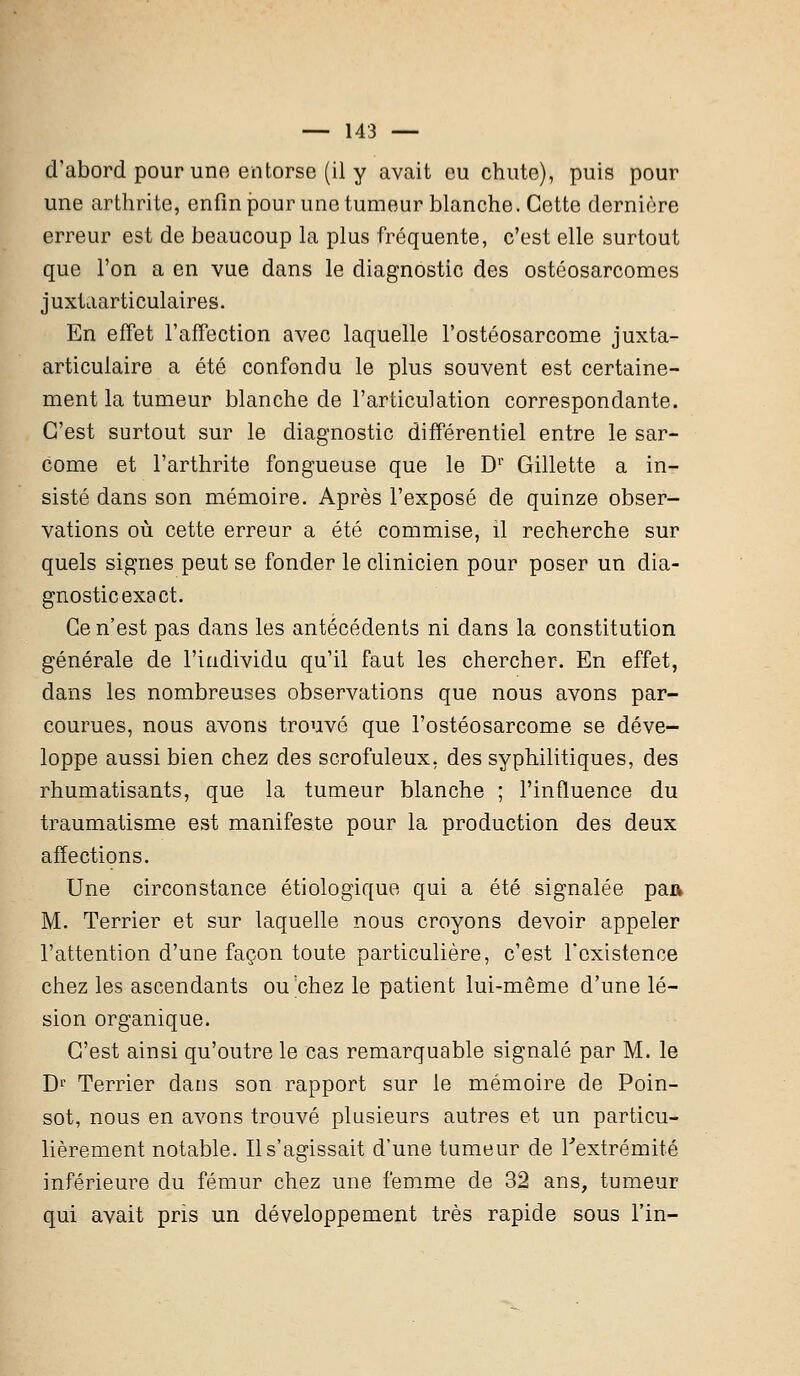 d'abord pour une entorse (il y avait eu chute), puis pour une arthrite, enfin pour une tumeur blanche. Cette dernière erreur est de beaucoup la plus fréquente, c'est elle surtout que l'on a en vue dans le diagnostic des ostéosarcomes juxtaarticulaires. En effet l'affection avec laquelle l'ostéosarcome juxta- articulaire a été confondu le plus souvent est certaine- ment la tumeur blanche de l'articulation correspondante. C'est surtout sur le diagnostic différentiel entre le sar- come et l'arthrite fongueuse que le Dr Gillette a in- sisté dans son mémoire. Après l'exposé de quinze obser- vations où cette erreur a été commise, il recherche sur quels signes peut se fonder le clinicien pour poser un dia- gnostic exs et. Ce n'est pas dans les antécédents ni dans la constitution générale de l'individu qu'il faut les chercher. En effet, dans les nombreuses observations que nous avons par- courues, nous avons trouvé que l'ostéosarcome se déve- loppe aussi bien chez des scrofuleux, des syphilitiques, des rhumatisants, que la tumeur blanche ; l'influence du traumatisme est manifeste pour la production des deux affections. Une circonstance étiologique qui a été signalée pa» M. Terrier et sur laquelle nous croyons devoir appeler l'attention d'une façon toute particulière, c'est l'existence chez les ascendants ou'chez le patient lui-même d'une lé- sion organique. C'est ainsi qu'outre le cas remarquable signalé par M. le Dr Terrier dans son rapport sur le mémoire de Poin- sot, nous en avons trouvé plusieurs autres et un particu- lièrement notable. Il s'agissait d'une tumeur de l'extrémité inférieure du fémur chez une femme de 32 ans, tumeur qui avait pris un développement très rapide sous l'in-