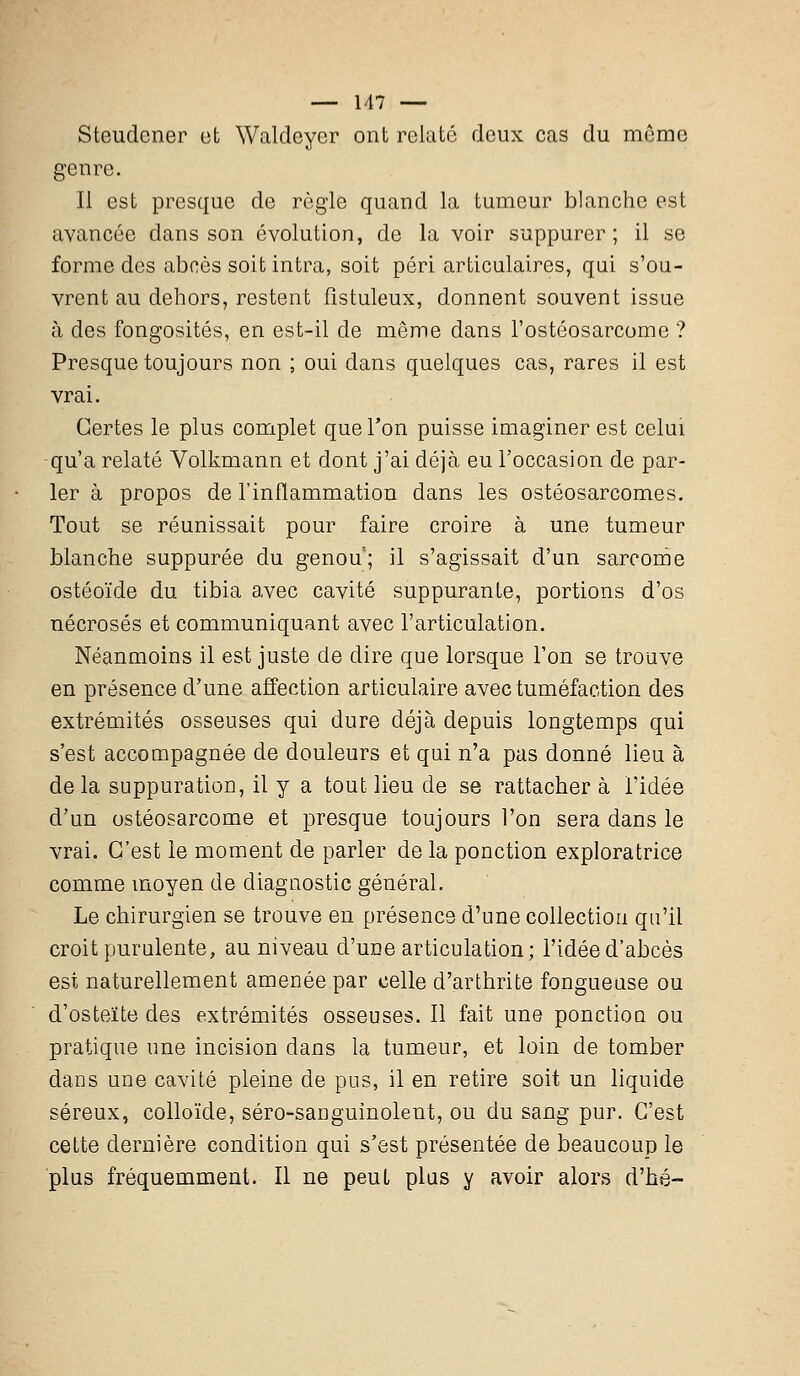 Steudcner et Waldcycr ont relate deux cas du même genre. Il est presque de règle quand la tumeur blanche est avancée dans son évolution, de la voir suppurer; il se forme des abcès soit intra, soit péri articulaires, qui s'ou- vrent au dehors, restent fîstuleux, donnent souvent issue à des fongosités, en est-il de même dans l'ostéosarcome ? Presque toujours non ; oui dans quelques cas, rares il est vrai. Certes le plus complet que l'on puisse imaginer est celui qu'a relaté Volkmann et dont j'ai déjà eu l'occasion de par- ler à propos de l'inflammation dans les ostéosarcomes. Tout se réunissait pour faire croire à une tumeur blanche suppurée du genou; il s'agissait d'un sarcome ostéoïde du tibia avec cavité suppurante, portions d'os nécrosés et communiquant avec l'articulation. Néanmoins il est juste de dire que lorsque l'on se trouve en présence d'une affection articulaire avec tuméfaction des extrémités osseuses qui dure déjà depuis longtemps qui s'est accompagnée de douleurs et qui n'a pas donné lieu à delà suppuration, il y a tout lieu de se rattacher à l'idée d'un ostéosarcome et presque toujours l'on sera dans le vrai. C'est le moment de parler de la ponction exploratrice comme moyen de diagnostic général. Le chirurgien se trouve en présence d'une collection qu'il croit purulente, au niveau d'une articulation; l'idée d'abcès est naturellement amenée par celle d'arthrite fongueuse ou d'osteïte des extrémités osseuses. Il fait une ponctioa ou pratique une incision dans la tumeur, et loin de tomber dans une cavité pleine de pus, il en retire soit un liquide séreux, colloïde, séro-sanguinolent, ou du sang pur. C'est cette dernière condition qui s'est présentée de beaucoup le plus fréquemment. Il ne peut plus y avoir alors d'hé-