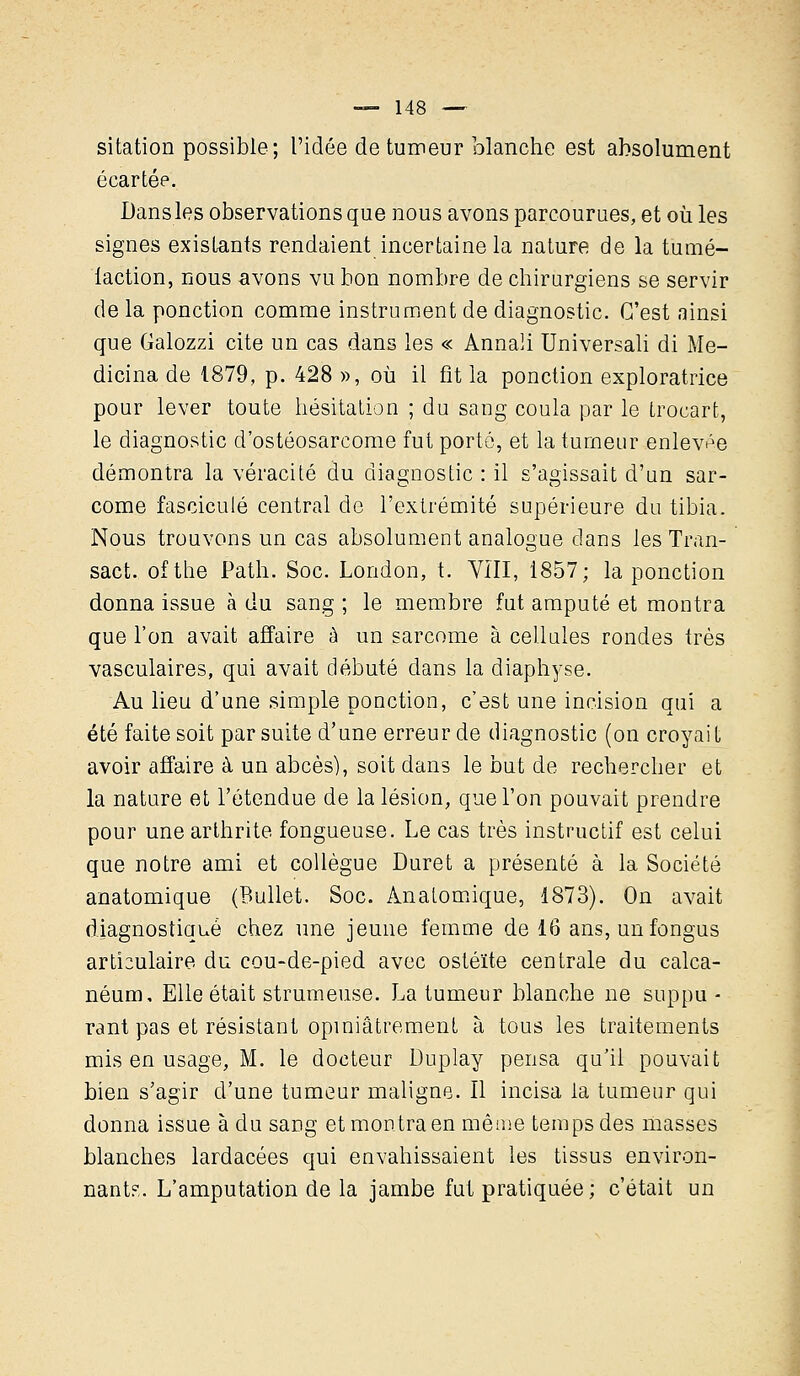 sitation possible; l'idée de tumeur blanche est absolument écartée. Dansles observations que nous avons parcourues, et où les signes existants rendaient incertaine la nature de la tumé- faction, nous avons vu bon nombre de chirurgiens se servir de la ponction comme instrument de diagnostic. C'est ainsi que Galozzi cite un cas dans les « Annali Universali di Me- dicina de 1879, p. 428 », où il fit la ponction exploratrice pour lever toute hésitation ; du sang coula par le trocart, le diagnostic d'ostéosarcome fut porté, et la tumeur enlevée démontra la véracité du diagnostic : il s'agissait d'un sar- come fascicule central de l'extrémité supérieure du tibia. Nous trouvons un cas absolument analogue dans les Tran- sact. ofthe Path. Soc. London, t. VIII, 1857; la ponction donna issue à du sang ; le membre fut amputé et montra que l'on avait affaire à un sarcome à cellules rondes très vasculaires, qui avait débuté clans la diaphyse. Au lieu d'une simple ponction, c'est une incision qui a été faite soit par suite d'une erreur de diagnostic (on croyait avoir affaire à un abcès), soit dans le but de rechercher et la nature et l'étendue de la lésion, que l'on pouvait prendre pour une arthrite fongueuse. Le cas très instructif est celui que notre ami et collègue Duret a présenté à la Société anatomique (Bullet. Soc. Anatomique, 1873). On avait diagnostiqué chez une jeune femme de 16 ans, unfongus articulaire du cou-de-pied avec ostéite centrale du calca- néum. Elle était strumeuse. La tumeur blanche ne suppu - rant pas et résistant opiniâtrement à tous les traitements mis en usage, M. le docteur Duplay pensa qu'il pouvait bien s'agir d'une tumeur maligne. Il incisa la tumeur qui donna issue à du sang et montra en même temps des masses blanches lardacées qui envahissaient les tissus environ- nant?,. L'amputation de la jambe fut pratiquée; c'était un