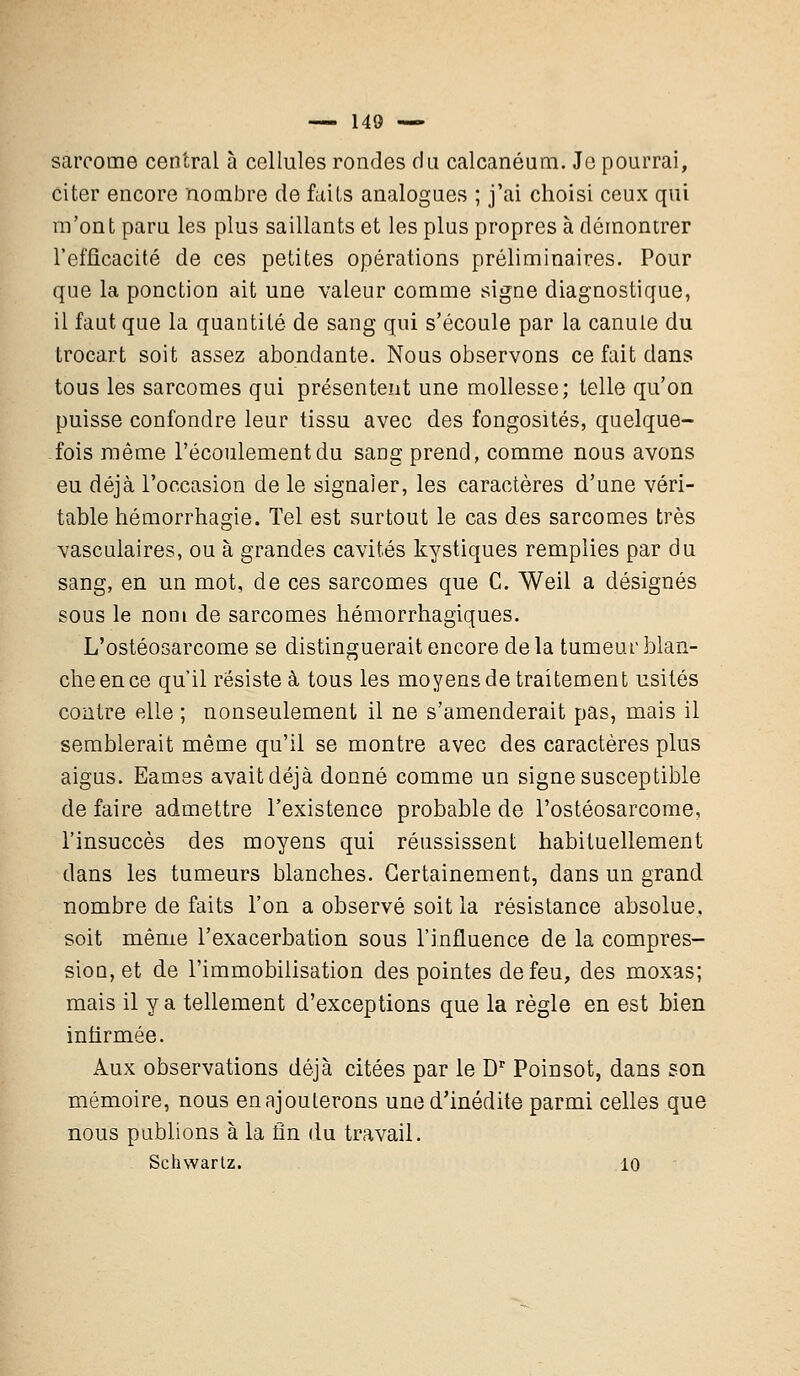 sarcome central à cellules rondes du calcanéum. Je pourrai, citer encore nombre de faits analogues ; j'ai choisi ceux qui m'ont paru les plus saillants et les plus propres à démontrer l'efficacité de ces petites opérations préliminaires. Pour que la ponction ait une valeur comme signe diagnostique, il faut que la quantité de sang qui s'écoule par la canule du trocart soit assez abondante. Nous observons ce fait dans tous les sarcomes qui présentent une mollesse; telle qu'on puisse confondre leur tissu avec des fongosités, quelque- fois même l'écoulement du sang prend, comme nous avons eu déjà l'occasion de le signaler, les caractères d'une véri- table hémorrhagie. Tel est surtout le cas des sarcomes très vasculaires, ou à grandes cavités kystiques remplies par du sang, en un mot, de ces sarcomes que C. Weil a désignés sous le nom de sarcomes hémorrhagiques. L'ostéosarcome se distinguerait encore delà tumeur blan- che en ce qu'il résiste à tous les moyens de traitement usités contre elle ; nonseulement il ne s'amenderait pas, mais il semblerait même qu'il se montre avec des caractères plus aigus. Eamss avait déjà donné comme un signe susceptible de faire admettre l'existence probable de l'ostéosarcome, l'insuccès des moyens qui réussissent habituellement dans les tumeurs blanches. Certainement, dans un grand nombre de faits l'on a observé soit la résistance absolue, soit même l'exacerbation sous l'influence de la compres- sion, et de l'immobilisation des pointes de feu, des moxas; mais il y a tellement d'exceptions que la règle en est bien infirmée. Aux observations déjà citées par le Dr Poinsot, dans son mémoire, nous en ajouterons une d'inédite parmi celles que nous publions à la fin du travail. Schwartz. 10