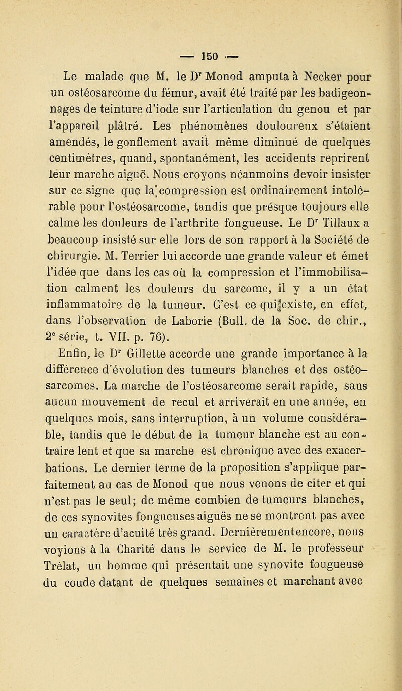 Le malade que M. le Dr Monod amputa à Necker pour un ostéosarcome du fémur, avait été traité par les badigeon- nages de teinture d'iode sur l'articulation du genou et par l'appareil plâtré. Les phénomènes douloureux s'étaient amendés, le gonflement avait même diminué de quelques centimètres, quand, spontanément, les accidents reprirent leur marche aiguë. Nous croyons néanmoins devoir insister sur ce signe que la]compression est ordinairement intolé- rable pour l'ostéosarcome, tandis que presque toujours elle calme les douleurs de l'arthrite fongueuse. Le Dr Tillaux a beaucoup insisté sur elle lors de son rapport à la Société de chirurgie. M. Terrier lui accorde une grande valeur et émet l'idée que dans les cas où la compression et l'immobilisa- tion calment les douleurs du sarcome, il y a un état inflammatoire de la tumeur. C'est ce quifexiste, en effet, dans l'observation de Laborie (Bull, de la Soc. de chir., 2e série, t. VIL p. 76). Enfin, le Dr Gillette accorde une grande importance à la différence d'évolution des tumeurs blanches et des ostéo- sarcomes. La marche de l'ostéosarcome serait rapide, sans aucun mouvement de recul et arriverait en une année, en quelques mois, sans interruption, à un volume considéra- ble, tandis que le début de la tumeur blanche est au con- traire lent et que sa marche est chronique avec des exacer- bations. Le dernier terme de la proposition s'applique par- faitement au cas de Monod que nous venons de citer et qui n'est pas le seul; de même combien de tumeurs blanches, de ces synovites fongueuses aiguës ne se montrent pas avec un caractère d'acuité très grand. Dernièrementencore, nous voyions à la Charité dans le service de M. le professeur Trélat, un homme qui présentait une synovite fougueuse du coude datant de quelques semaines et marchant avec