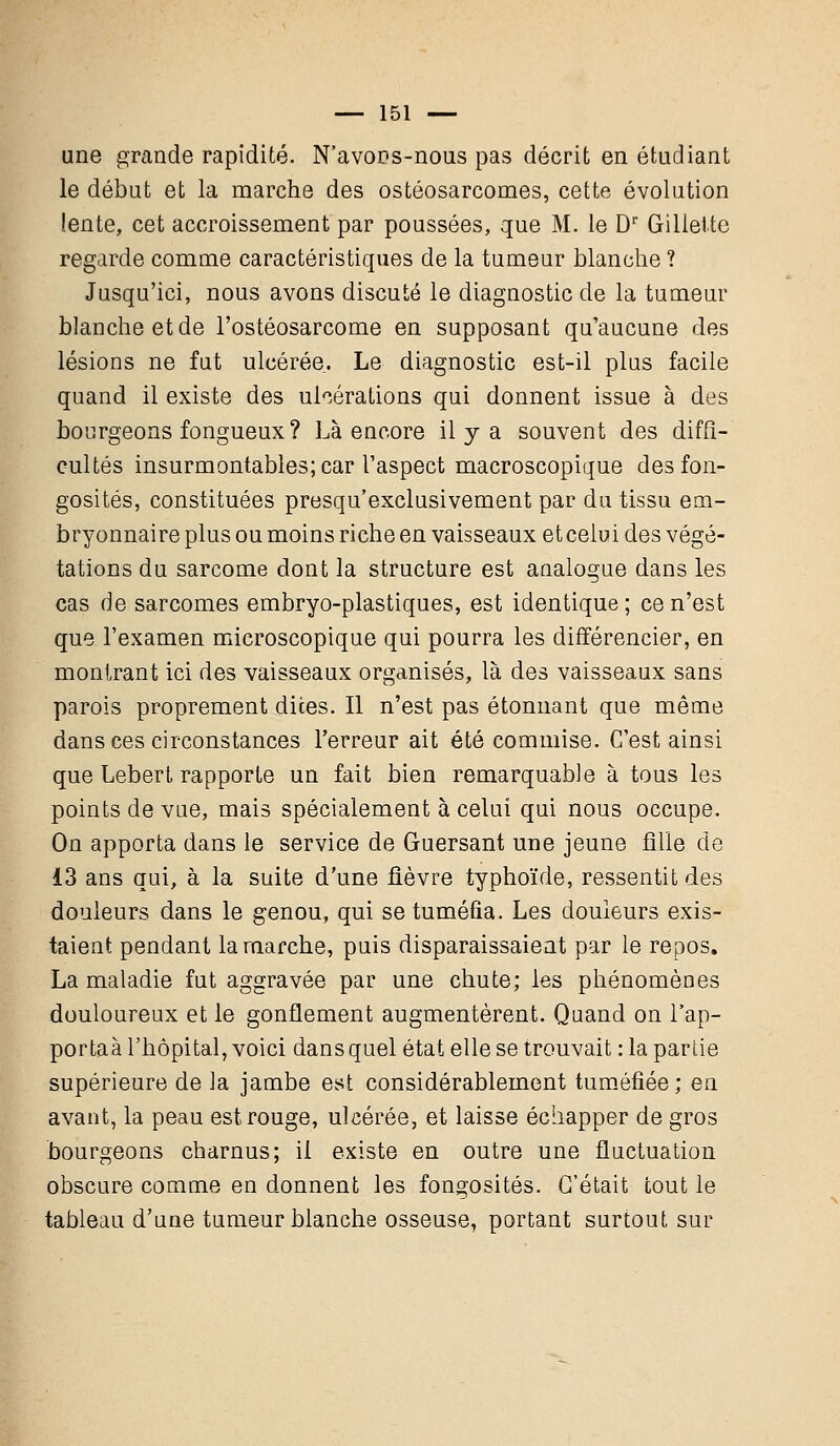 une grande rapidité. N'avons-nous pas décrit en étudiant le début et la marche des ostéosarcomes, cette évolution lente, cet accroissement par poussées, que M. le Dr Gillette regarde comme caractéristiques de la tumeur blanche ? Jusqu'ici, nous avons discuté le diagnostic de la tumeur blanche et de l'ostéosarcome en supposant qu'aucune des lésions ne fut ulcérée. Le diagnostic est-il plus facile quand il existe des ulcérations qui donnent issue à des bourgeons fongueux ? Là encore il y a souvent des diffi- cultés insurmontables; car l'aspect macroscopique des fon- gosités, constituées presqu'exclusivement par du tissu em- bryonnaire plus ou moins riche en vaisseaux etcelui des végé- tations du sarcome dont la structure est analogue dans les cas de sarcomes embryo-plastiques, est identique ; ce n'est que l'examen microscopique qui pourra les différencier, en montrant ici des vaisseaux organisés, là des vaisseaux sans parois proprement dites. Il n'est pas étonnant que même dans ces circonstances Terreur ait été commise. C'est ainsi que Lebert rapporte un fait bien remarquable à tous les points de vue, mais spécialement à celui qui nous occupe. On apporta dans le service de Guersant une jeune fille de 13 ans qui, à la suite d'une fièvre typhoïde, ressentit des douleurs dans le genou, qui se tuméfia. Les douleurs exis- taient pendant la marche, puis disparaissaient par le repos. La maladie fut aggravée par une chute; les phénomènes douloureux et le gonflement augmentèrent. Quand on l'ap- portaà l'hôpital, voici dans quel état elle se trouvait : la partie supérieure de la jambe est considérablement tuméfiée; en avant, la peau est rouge, ulcérée, et laisse échapper de gros bourgeons charnus; il existe en outre une fluctuation obscure comme en donnent les fongosités. C'était tout le tableau d'une tumeur blanche osseuse, portant surtout sur