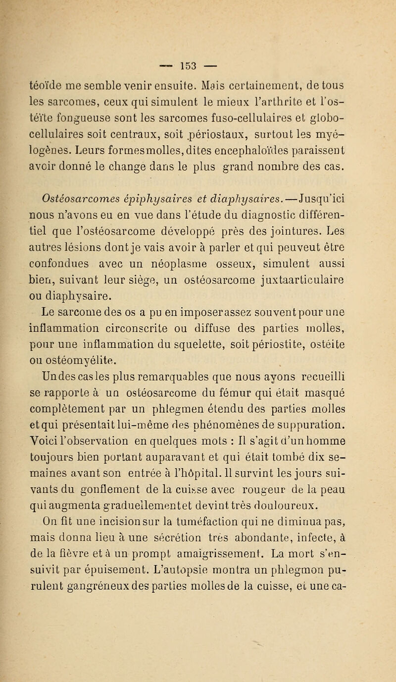 téoïde me semble venir ensuite. Mais certainement, de tous les sarcomes, ceux qui simulent le mieux l'arthrite et l'os- téite fongueuse sont les sarcomes fuso-cellulaires et globo- cellulaires soit centraux, soit .périostaux, surtout les myô- logènes. Leurs formes molles, dites encephaloïdes paraisseut avoir donné le change dans le plus grand nombre des cas. Ostéosarcomes épiphysaires et diaphysaires.—Jusqu'ici nous n'avons eu en vue dans l'étude du diagnostic différen- tiel que l'ostéosarcome développé près des jointures. Les autres lésions dont je vais avoir à parler et qui peuveut être confondues avec un néoplasme osseux, simulent aussi bien, suivant leur siège, un ostéosarcome juxtaarticulaire ou diaphysaire. Le sarcome des os a pu en imposerassez souvent pour une inflammation circonscrite ou diffuse des parties molles, pour une inflammation du squelette, soit périostite, ostéite ou ostéomyélite. Undescasles plus remarquables que nous ayons recueilli se rapporte à un ostéosarcome du fémur qui était masqué complètement par un phlegmen étendu des parties molles et qui présentait lui-même ries phénomènes de suppuration. Voici l'observation en quelques mots : Il s'agit d'un homme toujours bien portant auparavant et qui était tombé dix se- maines avant son entrée à l'hôpital. 11 survint les jours sui- vants du gonflement de la cuisse avec rougeur de la peau qui augmenta graduellementet devint très douloureux. On fit une incision sur la tuméfaction qui ne diminua pas, mais donna lieu à une sécrétion très abondante, infecte, à de la fièvre et à un prompt amaigrissement. La mort s'en- suivit par épuisement. L'autopsie montra un phlegmon pu- rulent gangreneux des parties molles de la cuisse, ei une ca-