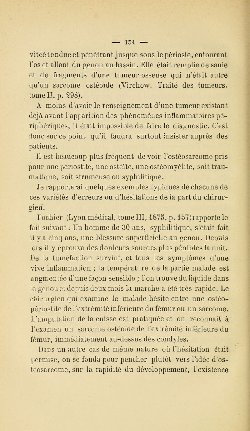 vitéé tendue et pénétrant jusque sous le périoste, entourant l'os et allant du genou au bassin. Elle était remplie de sanie et de fragments d'une tumeur osseuse qui n'était autre qu'un sarcome ostéoïde (Virchow. Traité des tumeurs, tome II, p. 298). A moins d'avoir le renseignement d'une tumeur existant déjà avant l'appariLion des phénomènes inflammatoires pé- riphériques, il était impossible de faire le diagnostic. C'est donc sur ce point qu'il faudra surtout insister auprès des patients. Il est beaucoup plus fréquent de voir l'ostéosarcome pris pour une périostite, une ostéite, une ostéomyélite, soit trau- matique, soit strumeuse ou syphilitique. Je rapporterai quelques exemples typiques de chacune de ces variétés d'erreurs ou d'hésitations de ia part du chirur- gien. Fochier (Lyon médical, tome III, 1875, p. 157)rapporte le fait suivant : Un homme de 30 ans, syphilitique, s'était fait il y a cinq ans, une blessure superficielle au genou. Depuis ors il y éprouva des douleurs sourdes plus pénibles la nuit. De la tuméfaction survint, et tous les symptômes d'une vive inflammation ; la température de la partie malade est augmentée d'une façon sensible ; l'on trouve du liquide dans le genou et depuis deux mois la marche a été très rapide. Le chirurgien qui examine le malade hésite entre une ostéo- périostite de l'extrémité inférieure du fémur ou un sarcome. L'amputation de la cuisse est pratiquée et on reconnaît à l'examen un sarcome ostéoïde de l'extrémité inférieure du fémur, immédiatement au-dessus des condyles. Dans un autre cas de même nature cù l'hésitation était permise, on se fonda pour pencher plutôt vers l'idée d'os- téosarcome, sur la rapidité du développement, l'existence