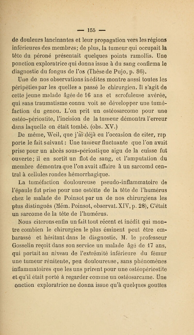 de douleurs lancinantes et leur propagation vers les régions inférieures des membres; de plus, la tumeur qui occupait la tête du péroné présentait quelques points ramollis. Une ponction exploratrice qui donna issue à du sang confirma le diagnostic du fongus de l'os (Thèse de Pujo, p. 86). Une de nos observations inédites montre aussi toules les péripéties par les quelles a passé le chirurgien. Il s'agit de cette jeune malade âgée de 16 ans et scrofuleuse avérée, qui sans traumatisme connu voit se développer uue tumé- faction du genou. L'on prit un ostéosarcome pour une ostéo-périostite, l'incision de la tumeur démontra l'erreur dans laquelle on était tombé, (obs. XV.) De même, Weil, que j'ai déjà eu l'occasion de citer, rap porte le fait suivant : Une tumeur fluctuante que l'on avait prise pour un abcès sous-përiostique aigu de la cuisse fut ouverte ; il en sortit un flot de sang, et l'amputation du membre démontra que l'on avait affaire à un sarcomd cen- tral à cellules rondes hémorrhagique. La tuméfaction douloureuse pseudo-inflammatoire de l'épaule fut prise pour une ostéite de la tête de l'humérus chez le malade de Poinsot par un de nos chirurgiens les ptus distingués (Mém. Poinsot, observât.XIV, p. 28), C'était un sarcome de la tête de l'humérus. Nous citerons enfin un fait tout récent et inédit qui mon- tre combien le chirurgien le plus émiuent peut être em- barassé et hésitant dans le diagnostic. M. le professeur Gosselin reçoit dans son service un malade âgé de 17 ans, qui portait au niveau de l'extrémité inférieure du fémur une tumeur rénitente, peu douloureuse, sans phénomènes inflammatoires que les uns prirent pour une ostéopériostite et qu'il était porté à regarder comme un ostéosarcame. Une onction exploratrice ne donna issue qu'à quelques gouttes