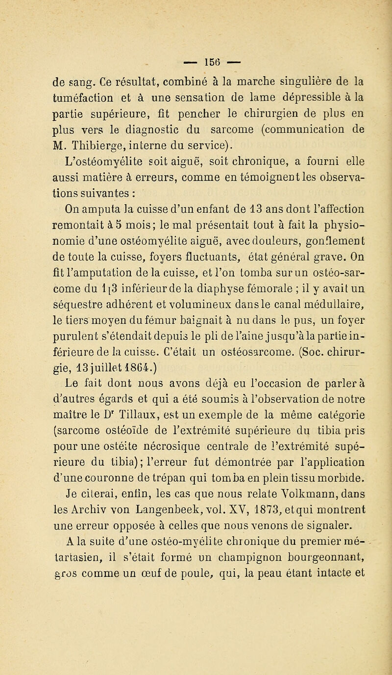 de sang. Ce résultat, combiné à la marche singulière de la tuméfaction et à une sensation de lame dépressible à la partie supérieure, fit pencher le chirurgien de plus en plus vers le diagnostic du sarcome (communication de M. Thibierge, interne du service). L'ostéomyélite soit aiguë, soit chronique, a fourni elle aussi matière à erreurs, comme en témoignent les observa- tions suivantes : On amputa la cuisse d'un enfant de 13 ans dont l'affection remontait à 5 mois ; le mal présentait tout à fait la physio- nomie d'une ostéomyélite aiguë, avec douleurs, gonflement de toute la cuisse, foyers fluctuants, état général grave. On fit l'amputation de la cuisse, et l'on tomba sur un ostéo-sar- come du 1[3 inférieur de la diaphyse fémorale ; il y avait un séquestre adhérent et volumineux dans le canal médullaire, le tiers moyen du fémur baignait à nu dans le pus, un foyer purulent s'étendait depuis le pli de l'aine jusqu'à la partie in- férieure de la cuisse. C'était un ostéosarcome. (Soc. chirur- gie, 13 juillet 1864.) Le fait dont nous avons déjà eu l'occasion de parlera d'autres égards et qui a été soumis à l'observation de notre maître le Dr Tillaux, est un exemple de la même catégorie (sarcome ostéoïde de l'extrémité supérieure du tibia pris pour une ostéite nécrosique centrale de l'extrémité supé- rieure du tibia) ; l'erreur fut démontrée par l'application d'une couronne de trépan qui tomba en plein tissu morbide. Je citerai, enfin, les cas que nous relate Volkmann,dans les Archiv von Langenbeek, vol. XV, 1873, etqui montrent une erreur opposée à celles que nous venons de signaler. A la suite d'une ostéo-myélite chronique du premier mé- tar'tasien, il s'était formé un champignon bourgeonnant, gros comme un œuf de poule, qui, la peau étant intacte et