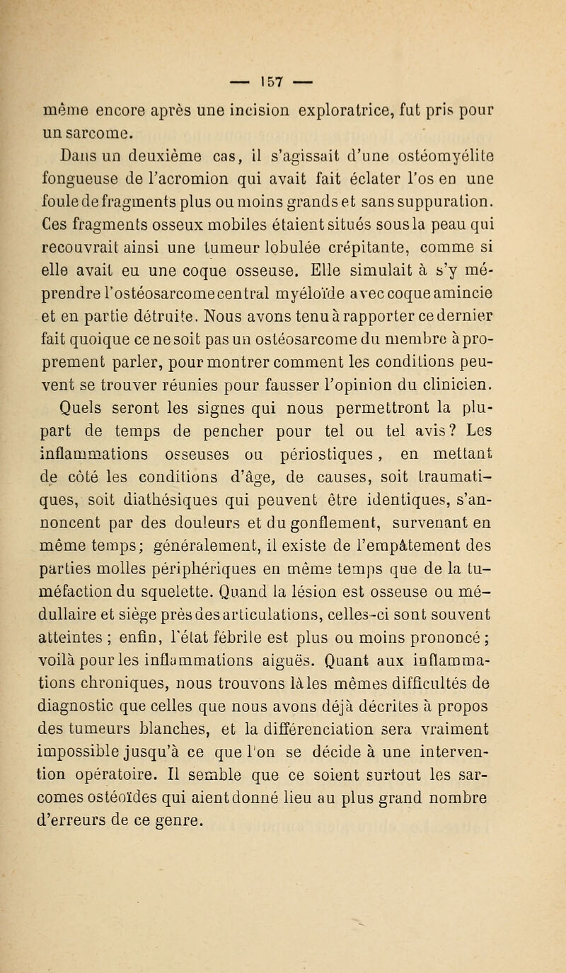 même encore après une incision exploratrice, fut pris pour un sarcome. Dans un deuxième cas, il s'agissait d'une ostéomyélite fongueuse de l'acromion qui avait fait éclater l'os en une foule de fragments plus ou moins grands et sans suppuration. Ces fragments osseux mobiles étaient situés sous la peau qui recouvrait ainsi une tumeur lobulée crépitante, comme si elle avait eu une coque osseuse. Elle simulait à s'y mé- prendre l'ostéosarcome central myéloïde avec coque amincie -et en partie détruite. Nous avons tenu à rapporter ce dernier fait quoique ce ne soit pas un ostéosarcome du membre à pro- prement parler, pour montrer comment les conditions peu- vent se trouver réunies pour fausser l'opinion du clinicien. Quels seront les signes qui nous permettront la plu- part de temps de pencher pour tel ou tel avis? Les inflammations osseuses ou périostiques, en mettant de côté les conditions d'âge, de causes, soit traumati- ques, soit diathésiques qui peuvent être identiques, s'an- noncent par des douleurs et du gonflement, survenant en même temps; généralement, il existe de l'empâtement des parties molles périphériques en même temps que de la tu- méfaction du squelette. Quand la lésion est osseuse ou mé- dullaire et siège près des articulations, celles-ci sont souvent atteintes ; enfin, l'état fébrile est plus ou moins prononcé ; voilà pour les inflammations aiguës. Quant aux inflamma- tions chroniques, nous trouvons là les mêmes difficultés de diagnostic que celles que nous avons déjà décrites à propos des tumeurs blanches, et la différenciation sera vraiment impossible jusqu'à ce que l'on se décide à une interven- tion opératoire. Il semble que ce soient surtout les sar- comes ostéoïdes qui aient donné lieu au plus grand nombre d'erreurs de ce genre.