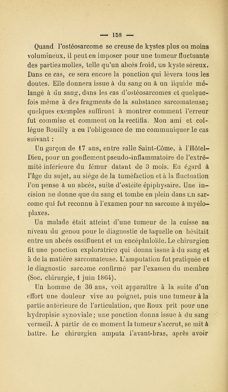 Quand l'ostéosarcome se creuse de kystes plus ou moins volumineux, il peut en imposer pour une tumeur fluctuante des parties molles, telle qu'un abcès froid, un kyste séreux. Dans ce cas, ce sera encore la ponction qui lèvera tous les doutes. Elle donnera issue à du sang ou à un liquide mé- langé à du sang-, dans les cas d'ostéosarcomes et quelque- fois même à des fragments de la substance sarcomateuse; quelques exemples suffironl à montrer comment l'erreur fut commise et comment on la rectifia. Mon ami et col- lègue Bouilly a eu l'obligeance de me communiquer le cas suivant : Un garçon de 17 ans, entre salle Saint-Côme, à l'Hôtel- Dieu, pour un gonflement pseudo-inflammatoire de l'extré- mité inférieure du fémur datant de 3 mois. Eu égard à l'âge du sujet, au siège de la tuméfaction et à la fluctuation l'on pense à un abcès, suite d'ostéite épiphysaire. Une in- cision ne donne que du sang et tombe en plein dans Ln sar- come qui fut reconnu à l'examen pour un sarcome à myélo- plaxes. Un malade était atteint d'une tumeur de la cuisse au niveau du genou pour le diagnostic de laquelle on hésitait entre un abcès ossifluent et un encéphaloïde. Le chirurgien fit une ponction exploratrice qui donna issue à du sang et à delà matière sarcomateuse. L'amputation fut pratiquée et le diagnostic sarcome confirmé par l'examen du membre (Soc. chirurgie, 1 juin 1864). Un homme de 36 ans, voit apparaître à la suite d'un effort une douleur vive au poignet, puis une tumeur à la partie antérieure de l'articulation, que Roux prit pour une hydropisie synoviale; une ponction donna issue à du sang vermeil. A partir de ce moment la tumeur s'accrut, se mit à battre. Le chirurgien amputa i'avant-bras, après avoir