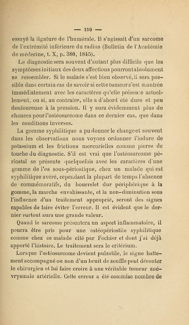 essayé la ligature de l'humorale. Il s'agissait d'un sarcome de l'extrémité inférieure du radius (Bulletin de l'Académie de médecine, t. X, p. 380, 1845). Le diagnostic sera souvent d'autant plus difficile que les symptômes initiaux clés deux affections pourrontabsolument se ressembler. Si le malade s'est bien observé, ii sera pos- sible dans certain cas de savoir si cette tumeur s'est montrée immédiatement avec les caractères qu'elle présen'.e actuel- lement, ou si, au contraire, elle a d'abord été dure et peu douloureuse à la pression. Il y aura évidemment plus de chances pourl'ostéosarcome dans ce dernier cas, que dans les conditions inverses. La gomme syphilitique a pu donner le change et souvent dans les observations nous voyons ordonner l'iodure de potassium et les frictions mercurielles comme pierre de touche du diagnostic. S'il est vrai que l'ostéosarcome pé- riostal se présente quelquefois avec les caractères d'une gomme de l'os sous-périostique, chez un malade qui est syphilitique avéré, cependant la plupart de temps l'absence de commémoratifs, du bourrelet dur périphérique à la gomme, la marche envahissante, et la non-diminution sous l'influence d'un traitement approprié, seront des signes capables de faire éviter l'erreur. Il est évident que le der- nier surtout aura une grande valeur. Quand le sarcome présentera un aspect inflammatoire, il pourra être pris pour une ostéopériostile syphilitique comme chez ce malade cité par Fochier et dont j'ai déjà apporté l'histoire. Le traitement sera le critérium. Lorsque l'ostéosarcome devient pulsatile, le signe batte- ment accompagné ou non d'un bruit de souffle peut dérouter le chirurgien et lui faire croire à une véritable tumeur ané- vrysmale artérielle. Cette erreur a été commise nombre de