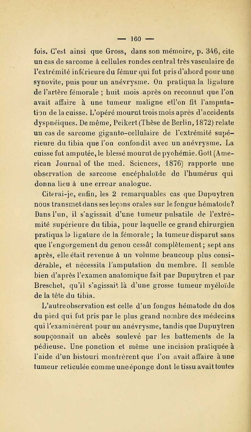 fois. C'est ainsi que Gross, dans son mémoire, p. 346, cite un cas de sarcome à cellules rondes central très vasculaire de l'extrémité inférieure du fémur qui fut pris d'abord pour une synovite, puis pour un anévrysme. On pratiqua la ligature de l'artère fémorale ; huit mois après on reconnut que l'on avait affaire à une tumeur maligne etl'on fit l'amputa- tion de la cuisse. L'opéré mourut trois mois après d'accidents dyspnéiques. De même, Peikert (Thèse de Berlin, 1872) relate un cas de sarcome giganto-cellulaire de l'extrémité supé- rieure du iibia que l'on confondit avec un anévrysme. La cuisse fut amputée, le blessé mourut de pyohémie. Gott (Ame- rican Journal of the med. Sciences, 1876) rapporte une observation de sarcome encéphaloïde de l'humérus qui donna lieu à une erreur analogue. Citerai-je, enfin, les 2 remarquables cas que Dupuytren nous transmet dans ses leçons orales sur lefongushématode? Dans l'un, il s'agissait d'une tumeur pulsatile de l'extré- mité supérieure du tibia, pour laquelle ce grand chirurgien pratiqua la ligature de la fémorale ; la tumeur disparut sans que l'engorgement du genou cessât complètement; sept ans après, elle était revenue à un volume beaucoup plus consi- dérable, et nécessita l'amputation du membre. Il semble bien d'après l'examen anatomique fait par Dupuytren et par Breschet, qu'il s'agissait là d'une grosse tumeur myéloïde de la tête du tibia. L'autre observation est celle d'un fongus hématode du dos du pied qui fut pris par le plus grand nombre des médecins qui l'examinèrent pour un anévrysme, tandis que Dupuytren soupçonnait un abcès soulevé par les battements de la pédieuse. Une ponction et même une incision pratiquée à l'aide d'un bistouri montrèrent que l'on avait affaire aune tumeur réticulée comme uneéponge dont le tissu avait toutes