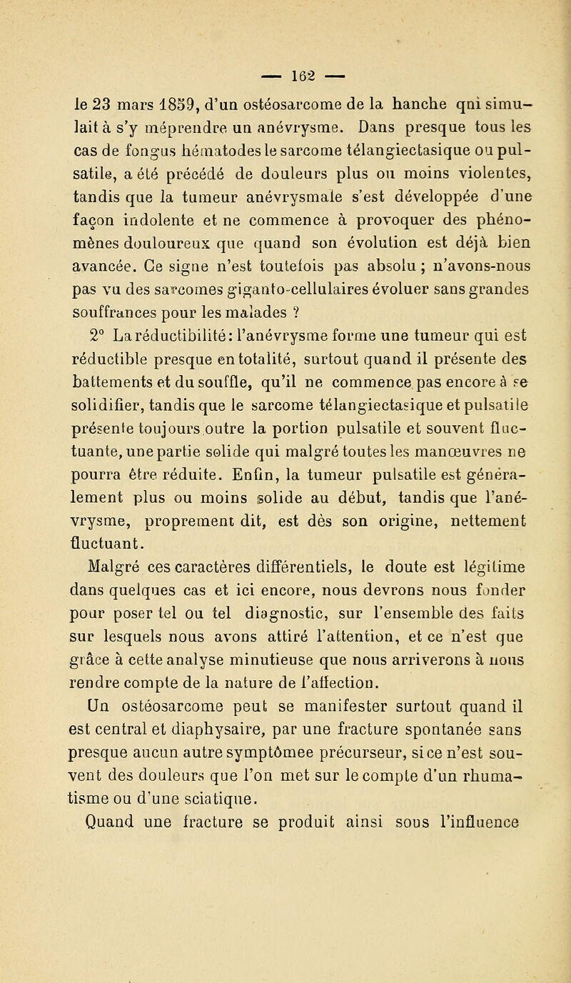 le 23 mars 1859, d'un ostéosarcome de la hanche qni simu- lait à s'y méprendre un anévrysme. Dans presque tous ies cas de fongus hématodes le sarcome télangiectasique oupul- satile, a été précédé de douleurs plus ou moins violentes, tandis que la tumeur anévrysmaie s'est développée d'une façon indolente et ne commence à provoquer des phéno- mènes douloureux que quand son évolution est déjà bien avancée. Ce signe n'est toutefois pas absolu ; n'avons-nous pas vu des sarcomes giganto-cellulaires évoluer sans grandes souffrances pour les malades ? 2° Irréductibilité: l'anévrysme forme une tumeur qui est réductible presque en totalité, surtout quand il présente des battements et du souffle, qu'il ne commence pas encore à Fe solidifier, tandis que le sarcome télangiectasique et pulsatile présente toujours.outre la portion pulsatile et souvent fluc- tuante, une partie solide qui malgré toutes les manœuvres ne pourra être réduite. Enfin, la tumeur pulsatile est généra- lement plus ou moins solide au début, tandis que l'ané- vrysme, proprement dit, est dès son origine, nettement fluctuant. Malgré ces caractères différentiels, le doute est légitime dans quelques cas et ici encore, nous devrons nous fonder pour poser tel ou tel diagnostic, sur l'ensemble des faits sur lesquels nous avons attiré l'attention, et ce n'est que grâce à cette analyse minutieuse que nous arriverons à nous rendre compte de la nature de l'affection. Un ostéosarcome peut se manifester surtout quand il est central et diaphysaire, par une fracture spontanée sans presque aucun autre symptômee précurseur, si ce n'est sou- vent des douleurs que l'on met sur le compte d'un rhuma- tisme ou d'une sciatique. Quand une fracture se produit ainsi sous l'influence