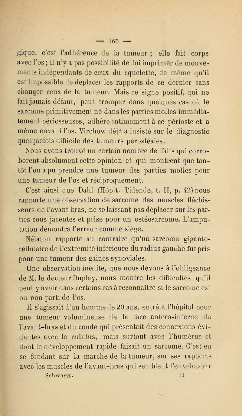 gique, c'est l'adhérence de la tumeur ; elle fait corps avec l'os ; il n'y a pas possibilité de lui imprimer de mouve- ments indépendants de ceux du squelette, de même qu'il est impossible de déplacer les rapports de ce dernier sans changer ceux de la tumeur. Mais ce signe positif, qui ne l'ait jamais défaut, peut tromper dans quelques cas où le sarcome primitivement né dans les parties molles immédia- tement périosseuses, adhère intimement à ce périoste et a même envahi l'os. Virchow déjà a insisté sur le diagnostic quelquefois difficile des tumeurs perostéales. Nous avons trouvé un certain nombre de faits qui corro- borent absolument cette opinion et qui montrent que tan- tôt l'on a pu prendre une tumeur des parties molles pour une tumeur de l'os et réciproquement. C'est ainsi que Dahl (Hôpit. Tidende, t. II, p. 42) nous rapporte une observation de sarcome des muscles fléchis- seurs de l'avant-bras, ne se laissant pas déplacer sur les par- ties sous-jacentes et prise pour un ostéosarcome. L'ampu- tation démontra l'erreur comme siège. Nélaton rapporte au contraire qu'un sarcome giganto- cellulaire de l'extrémité inférieure du radius gauche fut pris pour une tumeur des gaines synoviales. Une observation inédite^ que nous devons à l'obligeance de M. le docteur Duplay, nous montre les difficultés qu'il peut y avoir dans certains cas à reconnaître si le sarcome est ou non parti de l'os. Il s'agissait d'un homme de 20 ans, entré à l'hôpital pour une tumeur volumineuse de la face antéro-interne de l'avant-bras et du coude qui présentait des connexions évi- dentes avec le cubitus, mais surtout avec l'humérus et dont le développement rapide faisait un sarcome. C'est en se fondant sur la marche de la tumeur, sur ses rapports avec les muscles de l'avant-bras qui semblent l'envelopper Scbwaria. H