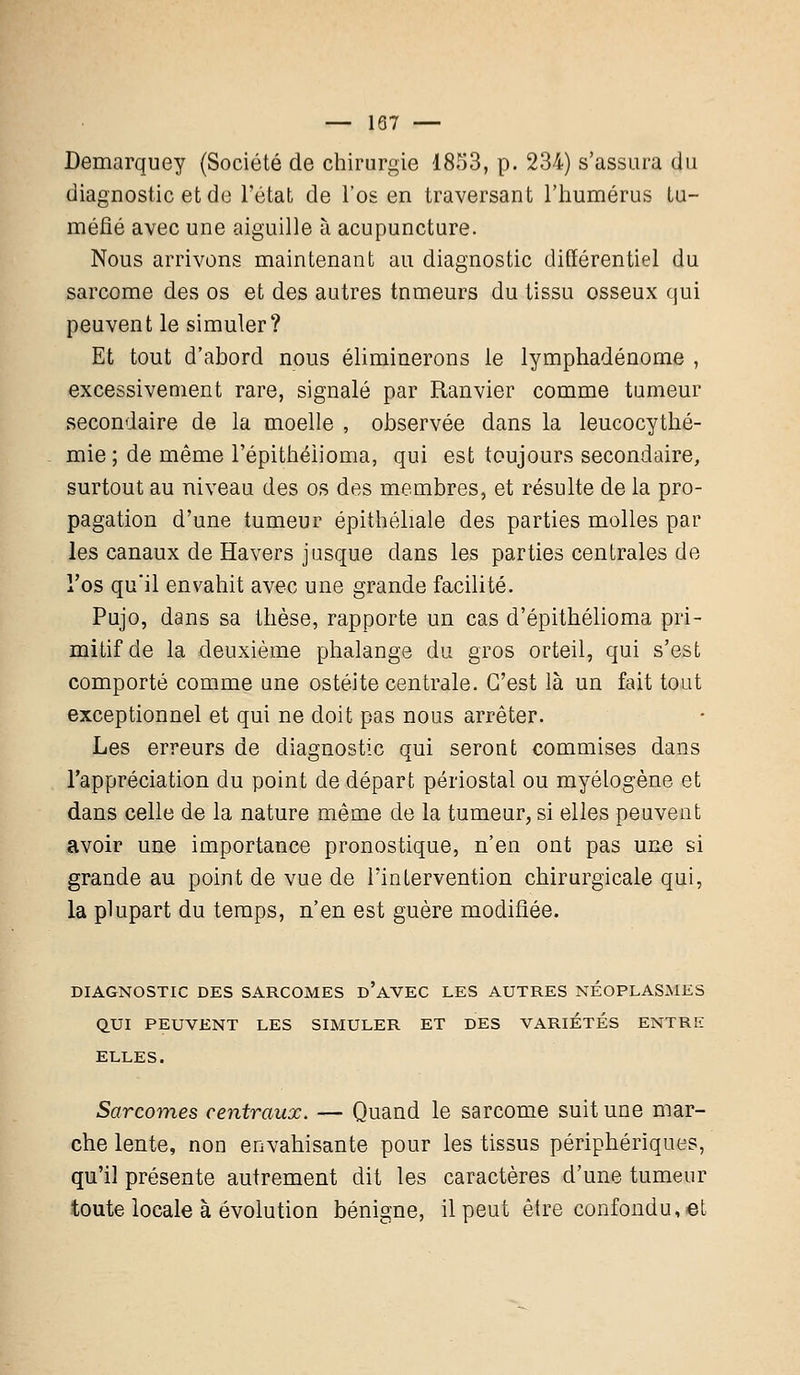 — 187 — Demarquey (Société de chirurgie 1853, p. 234) s'assura du diagnostic et de l'état de l'os en traversant l'humérus tu- méfié avec une aiguille à acupuncture. Nous arrivons maintenant au diagnostic différentiel du sarcome des os et des autres tnmeurs du tissu osseux qui peuvent le simuler? Et tout d'abord nous éliminerons le lymphadénome , excessivement rare, signalé par Ranvier comme tumeur secondaire de la moelle , observée dans la leucocythé- mie; de même l'épithéiioma, qui est toujours secondaire, surtout au niveau des os des membres, et résulte de la pro- pagation d'une tumeur épithéliale des parties molles par les canaux de Havers jusque dans les parties centrales de l'os qu'il envahit avec une grande facilité. Pujo, dans sa thèse, rapporte un cas d'épithélioma pri- mitif de la deuxième phalange du gros orteil, qui s'est comporté comme une ostéite centrale. C'est là un fait tout exceptionnel et qui ne doit pas nous arrêter. Les erreurs de diagnostic qui seront commises dans l'appréciation du point de départ périostal ou myétogène et dans celle de la nature même de la tumeur, si elles peuvent avoir une importance pronostique, n'en ont pas une si grande au point de vue de l'intervention chirurgicale qui, la plupart du temps, n'en est guère modifiée. DIAGNOSTIC DES SARCOMES D'AVEC LES AUTRES NÉOPLASMES QUI PEUVENT LES SIMULER ET DES VARIETES ENTRE ELLES. Sarcomes centraux. — Quand le sarcome suit une mar- che lente, non envahisante pour les tissus périphériques, qu'il présente autrement dit les caractères d'une tumeur toute locale à évolution bénigne, il peut être confondu, et