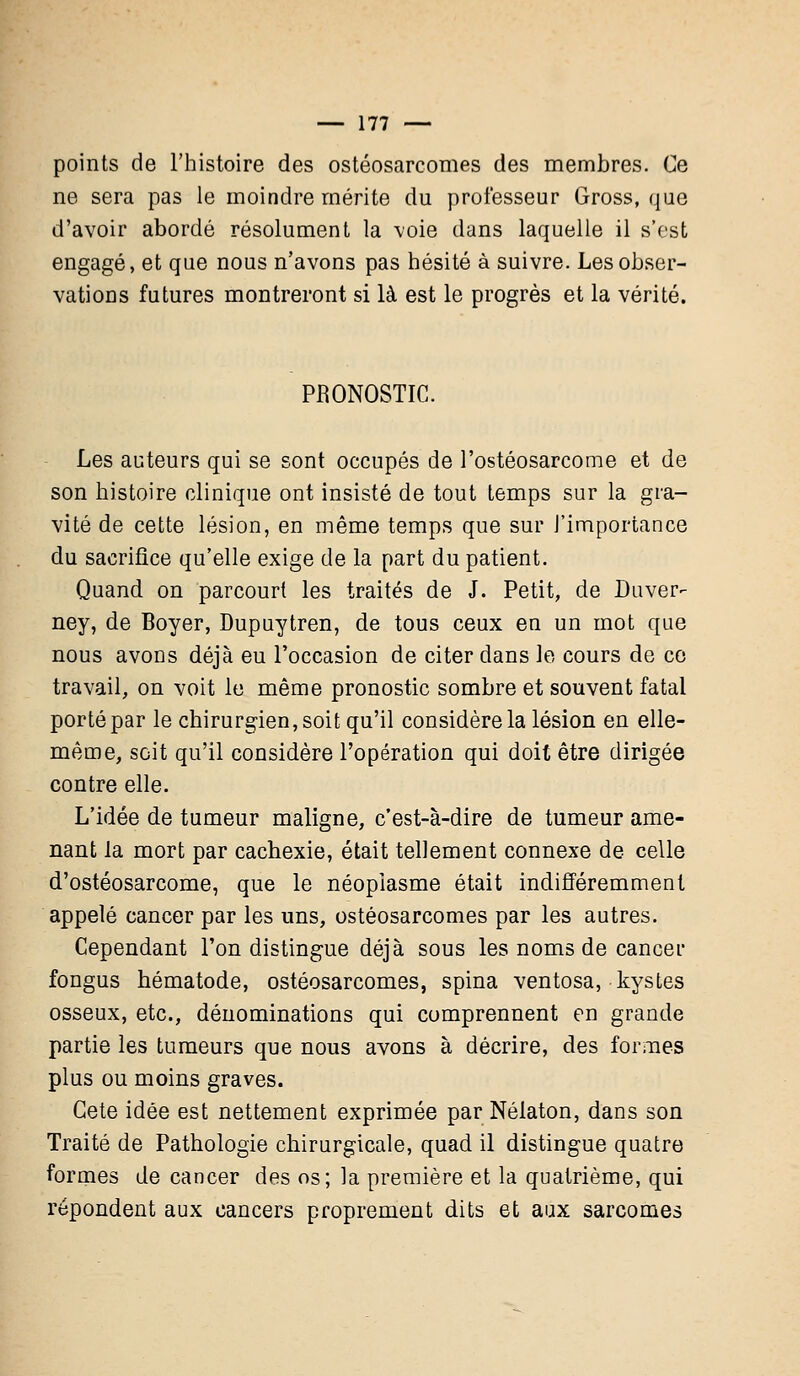 points de l'histoire des ostéosarcomes des membres. Ce ne sera pas le moindre mérite du professeur Gross, que d'avoir abordé résolument la voie dans laquelle il s'est engagé, et que nous n'avons pas hésité à suivre. Les obser- vations futures montreront si là est le progrès et la vérité. PRONOSTIC. Les auteurs qui se sont occupés de l'ostéosarcome et de son histoire clinique ont insisté de tout temps sur la gra- vité de cette lésion, en même temps que sur l'importance du sacrifice qu'elle exige de la part du patient. Quand on parcourt les traités de J. Petit, de Duver- ney, de Boyer, Dupuytren, de tous ceux en un mot que nous avons déjà eu l'occasion de citer dans le cours de ce travail, on voit le même pronostic sombre et souvent fatal porté par le chirurgien, soit qu'il considère la lésion en elle- même, soit qu'il considère l'opération qui doit être dirigée contre elle. L'idée de tumeur maligne, c'est-à-dire de tumeur ame- nant la mort par cachexie, était tellement connexe de celle d'ostéosarcome, que le néoplasme était indifféremment appelé cancer par les uns, ostéosarcomes par les autres. Cependant l'on distingue déjà sous les noms de cancer fongus hématode, ostéosarcomes, spina ventosa, kystes osseux, etc., dénominations qui comprennent en grande partie les tumeurs que nous avons à décrire, des formes plus ou moins graves. Cete idée est nettement exprimée par Néiaton, dans son Traité de Pathologie chirurgicale, quad il distingue quatre formes de cancer des os; la première et la quatrième, qui répondent aux cancers proprement dits et aux sarcomes