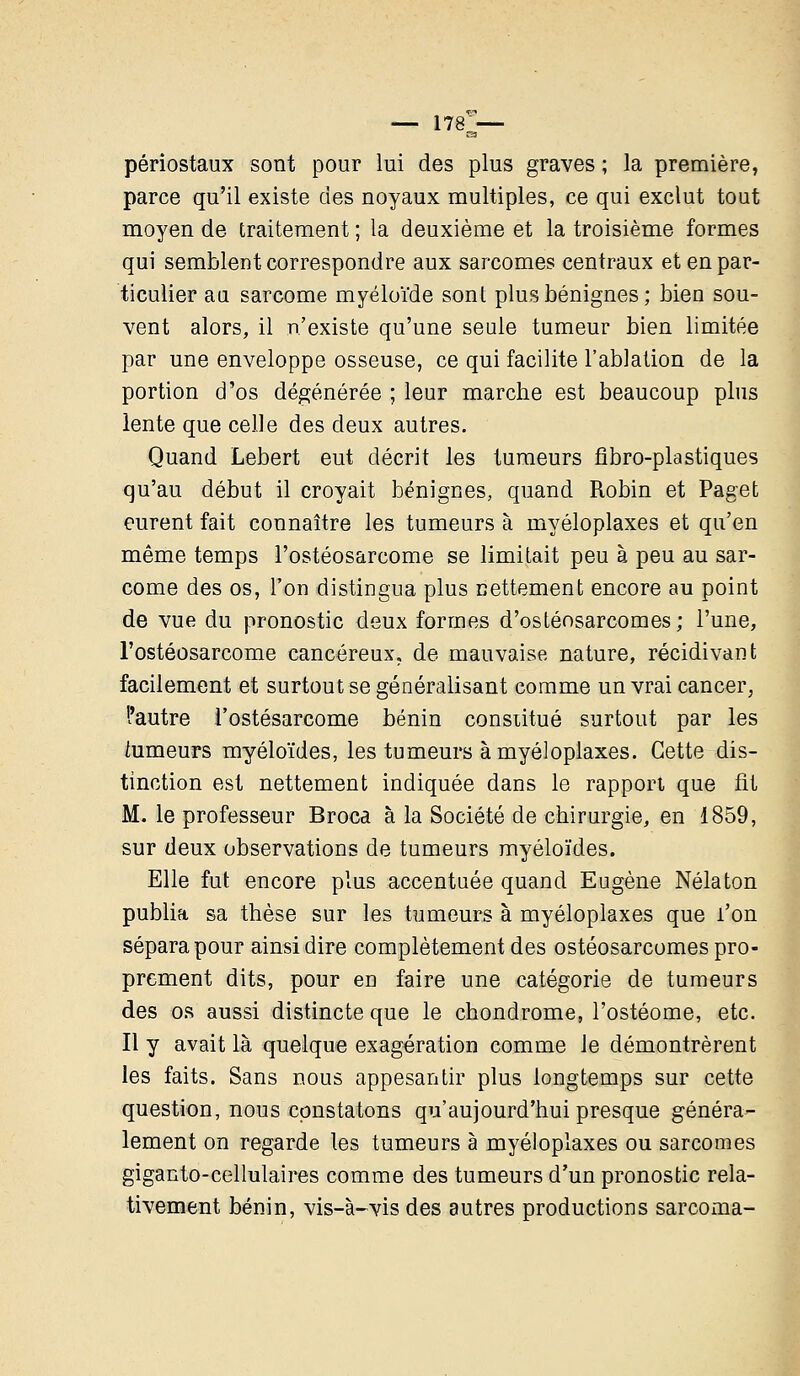 — I78ra— périostaux sont pour lui des plus graves ; la première, parce qu'il existe des noyaux multiples, ce qui exclut tout moyen de traitement ; la deuxième et la troisième formes qui semblent correspondre aux sarcomes centraux et en par- ticulier au sarcome myéloïde sont plus bénignes; bien sou- vent alors, il n'existe qu'une seule tumeur bien limitée par une enveloppe osseuse, ce qui facilite l'ablation de la portion d'os dégénérée ; leur marche est beaucoup plus lente que celle des deux autres. Quand Lebert eut décrit les tumeurs fîbro-plastiques qu'au début il croyait bénignes, quand Robin et Paget eurent fait connaître les tumeurs à myéloplaxes et qu'en même temps l'ostéosarcome se limitait peu à peu au sar- come des os, l'on distingua plus nettement encore au point de vue du pronostic deux formes d'ostéosarcomes; l'une, l'ostéosarcome cancéreux, de mauvaise nature, récidivant facilement et surtout se généralisant comme un vrai cancer, l'autre l'ostésarcome bénin constitué surtout par les himeurs myéloïdes, les tumeurs à myéloplaxes. Cette dis- tinction est nettement indiquée dans le rapport que fît M. le professeur Broca à la Société de chirurgie, en 1859, sur deux observations de tumeurs myéloïdes. Elle fut encore plus accentuée quand Eugène Nélaton publia sa thèse sur les tumeurs à myéloplaxes que l'on sépara pour ainsi dire complètement des ostéosarcomes pro- prement dits, pour en faire une catégorie de tumeurs des os aussi distincte que le chondrome, l'ostéome, etc. Il y avait là quelque exagération comme le démontrèrent les faits. Sans nous appesantir plus longtemps sur cette question, nous constatons qu'aujourd'hui presque généra- lement on regarde les tumeurs à myéloplaxes ou sarcomes giganto-cellulaires comme des tumeurs d'un pronostic rela- tivement bénin, vis-à-vis des autres productions sarcoma-