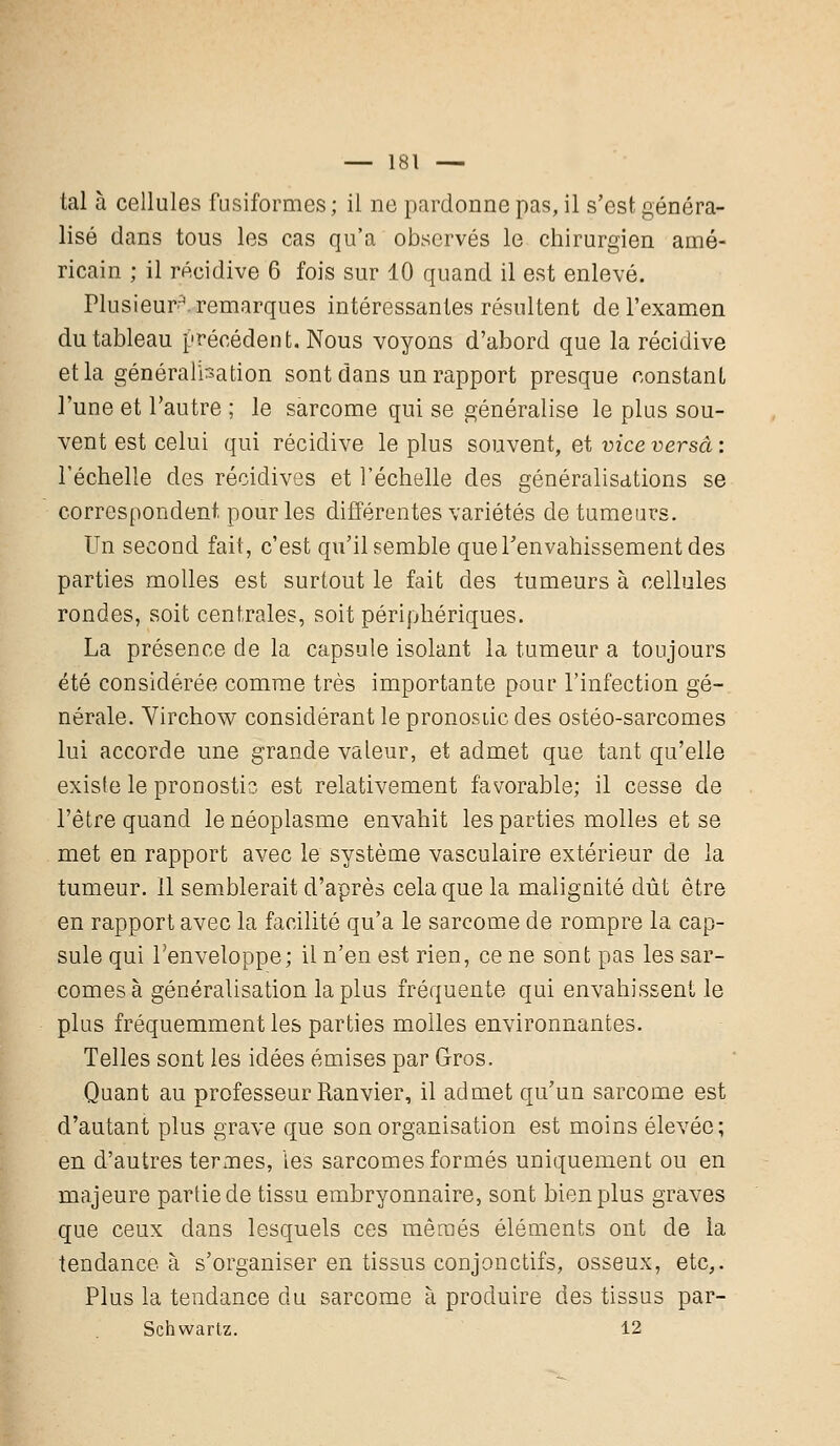 tal à cellules fusiformes; il ne pardonne pas, il s'est généra- lisé dans tous les cas qu'a observés le chirurgien amé- ricain ; il récidive 6 fois sur 10 quand il est enlevé. Plusieurs remarques intéressantes résultent de l'examen du tableau précédent. Nous voyons d'abord que la récidive et la généralisation sont dans un rapport presque constant l'une et l'autre ; le sarcome qui se généralise le plus sou- vent est celui qui récidive le plus souvent, et vice versa : l'échelle des récidives et l'échelle des généralisations se correspondent pour les différentes variétés de tumeurs. Un second fait, c'est qu'il semble que l'envahissement des parties molles est surtout le fait des tumeurs à cellules rondes, soit centrales, soit périphériques. La présence de la capsule isolant la tumeur a toujours été considérée comme très importante pour l'infection gé- nérale. Virchow considérant le pronostic des ostéo-sarcomes lui accorde une grande valeur, et admet que tant qu'elle existe le pronostic est relativement favorable; il cesse de l'être quand le néoplasme envahit les parties molles et se met en rapport avec le système vasculaire extérieur de la tumeur. 11 semblerait d'après cela que la malignité dût être en rapport avec la facilité qu'a le sarcome de rompre la cap- sule qui l'enveloppe; il n'en est rien, ce ne sont pas les sar- comes à généralisation la plus fréquente qui envahissent le plus fréquemment les parties molles environnantes. Telles sont les idées émises par Gros. Quant au professeur Ranvier, il admet qu'un sarcome est d'autant plus grave que son organisation est moins élevée; en d'autres termes, les sarcomes formés uniquement ou en majeure partie de tissu embryonnaire, sont bien plus graves que ceux dans lesquels ces mêmes éléments ont de la tendance à s'organiser en tissus conjonctifs, osseux, etc,. Plus la tendance du sarcome à produire des tissus par- Schwartz. 12