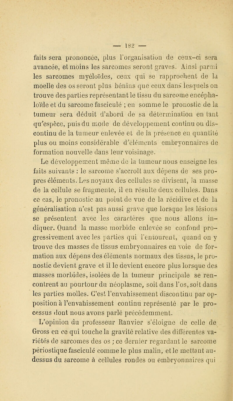 faits sera prononcée, plus l'organisation de ceux-ci sera avancée, et moins les sarcomes seront graves. Ainsi parmi les sarcomes myéloïdes, ceux qui se rapprochent de la moelle des os seront plus bénins que ceux dan£ lesquels on trouve des parties représentant le tissu du sarcome encépha- loïde et du sarcome fascicule ; en somme le pronostic de la tumeur sera déduit d'abord de sa détermination en tant qu'espèce, puis du mode de développement continu ou dis- continu de la tumeur enlevée et de la présence en quantité plus ou moins considérable d'éléments embryonnaires de formation nouvelle dans leur voisinage. Le développement même de la tumeur nous enseigne les faits suivants : le sarcome s'accroît aux dépens de ses pro- pres éléments. Les noyaux des cellules se divisent, la masse de la cellule se fragmente, il en résulte deux cellules. Dans ce cas, le pronostic au point de vue de la récidive et de la généralisation n'est pas aussi grave que lorsque les lésions se présentent avec les caractères que nous allons in- diquer. Quand la masse morbide enlevée se confond pro- gressivement avec les parties qui l'entourent, quand on y trouve des masses de tissus embryonnaires en voie de for- mation aux dépens des éléments normaux des tissus, le pro- nostic devient grave et il le devient encore plus lorsque des masses morbides, isolées de la tumeur principale se ren- contrent au pourtour du néoplasme, soit dans l'os, soit dans les parties molles. C'est l'envahissement discontinu par op- position à l'envahissement continu représenté par le pro- cessus dont nous avons parlé précédemment. L'opinion du professeur Ranvier s'éloigne de celle de Gross en ce qui touche la gravité relative des différentes va- riétés de sarcomes des os ; ce dernier regardant le sarcome périostique fascicule comme le plus malin, et le mettant au- dessus du sarcome à cellules rondes ou embryonnaires qui