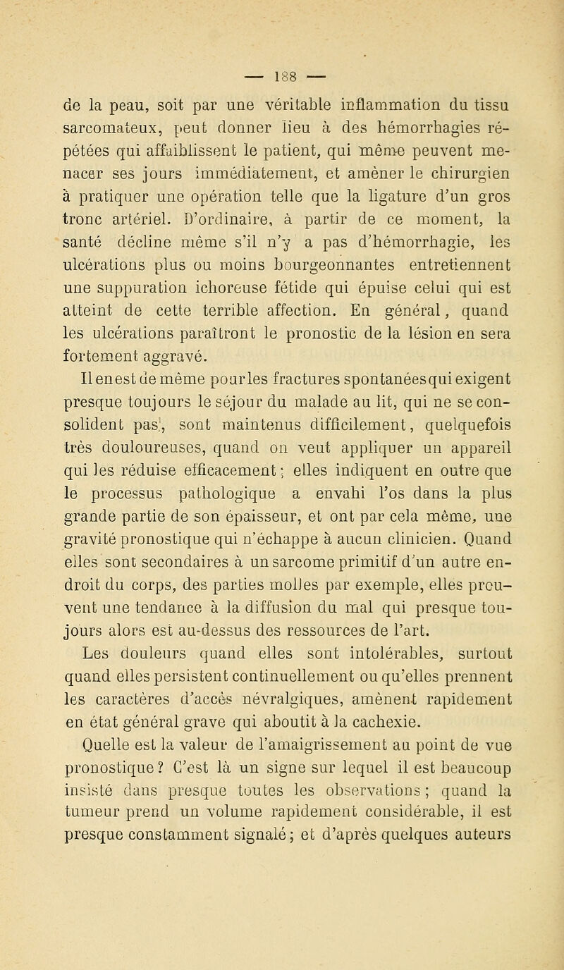 cie la peau, soit par une véritable inflammation du tissu sarcomateux, peut donner lieu à des hémorrhagies ré- pétées qui affaiblissent le patient, qui 'même peuvent me- nacer ses jours immédiatement, et amener le chirurgien à pratiquer une opération telle que la ligature d'un gros tronc artériel. D'ordinaire, à partir de ce moment, la santé décline même s'il n'y a pas d'hémorrhagie, les ulcérations plus ou moins bourgeonnantes entretiennent une suppuration ichoreuse fétide qui épuise celui qui est atteint de cette terrible affection. En général, quand les ulcérations paraîtront le pronostic de la lésion en sera fortement aggravé. Ilenestuemême pour les fractures spontanéesqui exigent presque toujours le séjour du malade au lit, qui ne se con- solident pas.1, sont maintenus difficilement, quelquefois très douloureuses, quand on veut appliquer un appareil qui les réduise efficacement ; elles indiquent en outre que le processus pathologique a envahi l'os dans la plus grande partie de son épaisseur, et ont par cela même, une gravité pronostique qui n'échappe à aucun clinicien. Quand elles sont secondaires à un sarcome primitif d'un autre en- droit du corps, des parties molles par exemple, elles prou- vent une tendance à la diffusion du mal qui presque tou- jours alors est au-dessus des ressources de l'art. Les douleurs quand elles sont intolérables, surtout quand elles persistent continuellement ou qu'elles prennent les caractères d'accès névralgiques, amènent rapidement en état général grave qui aboutit à la cachexie. Quelle est la valeur de l'amaigrissement an point de vue pronostique ? C'est là un signe sur lequel il est beaucoup insisté dans presque toutes les observations ; quand la tumeur prend un volume rapidement considérable, il est presque constamment signalé; et d'après quelques auteurs