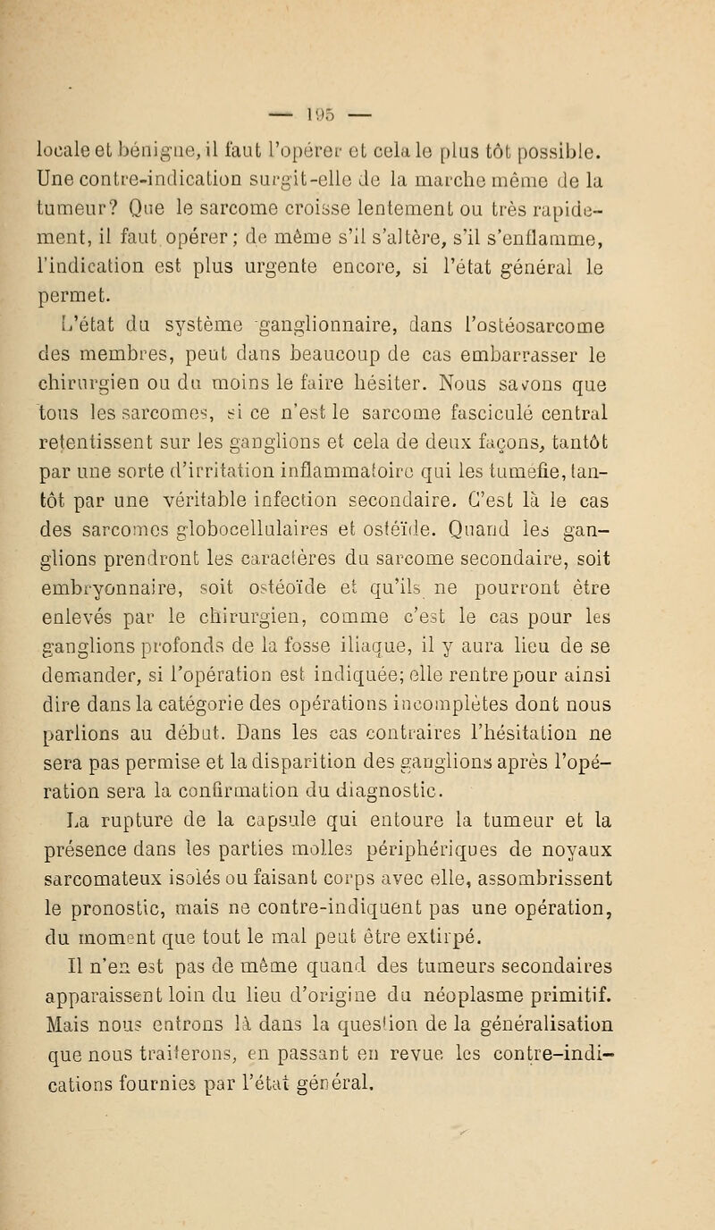 locale et bénigne,il faut L'opérer et cola 1g plus tôt possible. Une contre-indication surgit-elle de la marche même de la tumeur? Que le sarcome croisse lentement ou très rapide- ment, il faut opérer; de même s'il s'altère, s'il s'enflamme, l'indication est plus urgente encore, si l'état général le permet. L'état du système ganglionnaire, dans l'ostéosarcome des membres, peut clans beaucoup de cas embarrasser le chirurgien ou du moins le faire hésiter. Nous savons que tous les sarcomes, si ce n'est le sarcome fascicule central retentissent sur les ganglions et cela de deux façons, tantôt par une sorte d'irritation inflammatoire qui les tuméfie, tan- tôt par une véritable infection secondaire. C'est là le cas des sarcomes globocellulaires et ostéïde. Quand les gan- glions prendront les caractères du sarcome secondaire, soit embryonnaire, soit ostéoïde et qu'ils ne pourront être enlevés par le chirurgien, comme c'est le cas pour les ganglions profonds de la fosse iliaque, il y aura lieu de se demander, si l'opération est indiquée; elle rentre pour ainsi dire dans la catégorie des opérations incomplètes dont nous parlions au début. Dans les cas contraires l'hésitation ne sera pas permise et la disparition des ganglions après l'opé- ration sera la confirmation du diagnostic. La rupture de la capsule qui entoure la tumeur et la présence dans les parties molles périphériques de noyaux sarcomateux isolés ou faisant corps avec elle, assombrissent le pronostic, mais ne contre-indiquent pas une opération, du moment que tout le mal peut être extirpé. Il n'en est pas de même quand des tumeurs secondaires apparaissent loin du lieu d'origine du néoplasme primitif. Mais nous entrons là dans la question de la généralisation que nous traiterons, en passant en revue les contre-indi- cations fournies par l'état général.