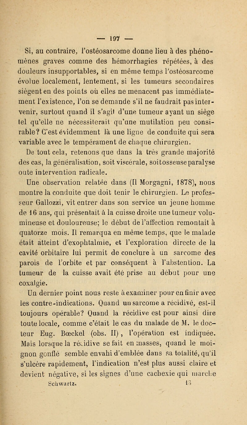 Si, au contraire, l'ostéosarcome donne lieu à des phéno- mènes graves comme des hémorrhagies répétées, à des douleurs insupportables, si en même temps l'ostéosarcome évolue localement, lentement, si les tumeurs secondaires siègent en des points où elles ne menacent pas immédiate- ment l'existence, l'on se demande s'il ne faudrait pas inter- venir, surtout quand il s'agit d'une tumeur ayant un siège tel qu'elle ne nécessiterait qu'une mutilation peu consi- rable? C'est évidemment là une ligne de conduite qui sera variable avec le tempérament de chaque chirurgien. De tout cela, retenons que dans la très grande majorité des cas» la généralisation, soit viscérale, soitosseuseparalyse oute intervention radicale. Une observation relatée dans (Il Morgagni, 1878), nous montre la conduite que doit tenir le chirurgien. Le profes- seur Gallozzi, vit entrer dans son service un jeune homme de 16 ans, qui présentait à la cuisse droite une tumeur volu- mineuse et douloureuse; le début de l'affection remontait à quatorze mois. Il remarqua en même temps, que le malade était atteint d'exophtalmie, et l'exploration directe de la cavité orbitaire lui permit de conclure à un sarcome des parois de l'orbite et par conséquent à l'abstention. La tumeur de la cuisse avait été prise au début pour une coxalgie. Un dernier point nous reste àexaminer pourenfinir avec les contre-indications. Quand un sarcome a récidivé, est-il toujours opérable? Quand la récidive est pour ainsi dire toute locale, comme c'était le cas du malade de M. le doc- teur Eug. Bœckel (obs. II), l'opération est indiquée. Mais lorsque la récidive se fait en masses, quand le moi- gnon gonflé semble envahi d'emblée dans sa totalité, qu'il s'ulcère rapidement, l'indication n'est plus aussi claire et devient négative, si les signes d'une cachexie qui marche Schvvartz» to